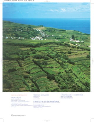 80 ATLAS DE PORTUGAL IGP
TERRITÓRIO, SUPORTE DAS GENTES
A POPULAÇÃO
EVOLUÇÃO RECENTE
UMA DISTRIBUIÇÃO DESIGUAL
BAIXOS NÍVEIS DE NATALIDADE E FORTES
SALDOS MIGRATÓRIOS
UM ENVELHECIMENTO PROGRESSIVO
A EMERGÊNCIA DE NOVOS COMPORTAMENTOS
EDUCAÇÃO
TERRA DE MIGRAÇÕES
A EMIGRAÇÃO
O REGRESSO
A IMIGRAÇÃO
UMA POPULAÇÃO QUE SE URBANIZA
UMA LEITURA ‘CLÁSSICA’ DO SISTEMA URBANO NACIONAL
UMA AVALIAÇÃO RECENTE
MUDANÇAS RECENTES
LISBOA E PORTO COMO REFERÊNCIAS
‘PRODUZIR’ CIDADE
COMUNICAÇÕES E MOBILIDADE
DA POPULAÇÃO
REDES DE COMUNICAÇÃO
SISTEMA DE TRANSPORTES
871_05_Miolo_Pags1a80 06/02/01 16:05 Página 80
 