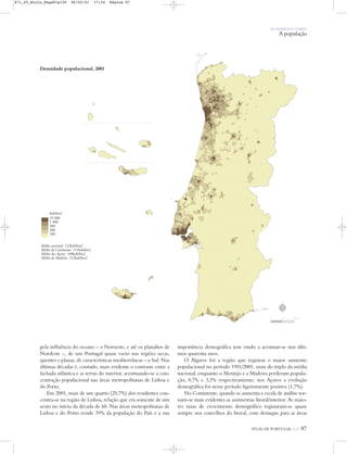 OS HOMENS E O MEIO
A população
ATLAS DE PORTUGAL IGP 87
pela influência do oceano – o Noroeste, e até os planaltos de
Nordeste –, de um Portugal quase vazio nas regiões secas,
quentes e planas, de características mediterrâneas – o Sul. Nas
últimas décadas é, contudo, mais evidente o contraste entre a
fachada atlântica e as terras do interior, acentuando-se a con-
centração populacional nas áreas metropolitanas de Lisboa e
do Porto.
Em 2001, mais de um quarto (25,7%) dos residentes con-
centra-se na região de Lisboa, relação que era somente de um
sexto no início da década de 60. Nas áreas metropolitanas de
Lisboa e do Porto reside 39% da população do País e a sua
importância demográfica tem vindo a acentuar-se nos últi-
mos quarenta anos.
O Algarve foi a região que registou o maior aumento
populacional no período 1991/2001, mais do triplo da média
nacional, enquanto o Alentejo e a Madeira perderam popula-
ção, 0,7% e 3,3% respectivamente; nos Açores a evolução
demográfica foi nesse período ligeiramente positiva (1,7%).
No Continente, quando se aumenta a escala de análise tor-
nam-se mais evidentes as assimetrias litoral/interior. As maio-
res taxas de crescimento demográfico registaram-se quase
sempre nos concelhos do litoral, com destaque para as áreas
Densidade populacional, 2001
hab/km2
35 000
1 000
500
200
100
Média nacional: 112hab/km2
Média do Continente: 111hab/km2
Média dos Açores: 104hab/km2
Média da Madeira: 312hab/km2
N
0 25 50 km
871_05_Miolo_Pags81a130 06/02/01 17:24 Página 87
 