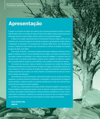 10
Atlas Brasileiro de Emissões de GEE e Potencial Energético
na Destinação de Resíduos Sólidos
Apresentação
O objetivo na condução do projeto que culminou com a presente publicação foi produzir o primeiro
Atlas Brasileiro sobre as emissões de Gases de Efeito Estufa (GEE) oriundas especificamente da
destinação final dos resíduos sólidos urbanos e estimar o seu potencial energético.
O Atlas foi um projeto selecionado pela US Environmental Protection Agency (EPA) para ser
financiado com recursos do programa de estímulo à captação e aproveitamento do gás metano e
a elaboração do documento foi contratada junto à empresa MGM Innova, uma consultoria de
serviços e soluções de baixo carbono, líder internacional no mercado de Redução de Emissões
de gases de efeito estufa (GEE).
Como ponto de partida, o documento apresenta informações estatísticas atualizadas sobre a
gestão de resíduos no Brasil, o tipo de destinação final por região e por estado, as emissões oriun-
das dessas unidades de destinação e seu respectivo potencial energético e contempla ainda um
panorama sobre as possíveis oportunidades a explorar quanto à geração de créditos de carbono,
além da apresentação de estudos de caso referentes a três unidades de destinação de resíduos.
No contexto do documento, optou-se também por apresentar uma análise das diferentes
tecnologias existentes para o aproveitamento energético do biogás e considerações especificas a
serem levadas em conta no momento da seleção da tecnologia mais apropriada, dependendo do
contexto específico de um projeto, com vistas a facilitar o encaminhamento do processo de deci-
são da solução mais adequada.
Adicionalmente ao quanto mencionado, o documento também traz uma revisão dos diferentes
programas e incentivos existentes no Brasil para a recuperação e o aproveitamento do biogás em
aterros sanitários, o impacto ocorrido e as possíveis medidas para se obter uma maior participa-
ção dessa fonte renovável na matriz energética.
Por tudo isso, o Atlas Brasileiro de Emissões de GEE e Potencial Energético na Destinação de
Resíduos Sólidos é uma publicação pioneira e única no país que, ao apresentar dados e estatísti-
cas atuais, com análises fundamentadas em critérios científicos, possibilitará um melhor conheci-
mento sobre as dinâmicas e tendências do mercado de carbono no setor de resíduos sólidos, o
que certamente contribuirá para que novas iniciativas de sucesso sejam encaminhadas.
Carlos RV Silva Filho
ABRELPE
Atlas Brasileiro de Emissões de GEE e Potencial Energético
na Destinação de Resíduos Sólidos
10
 