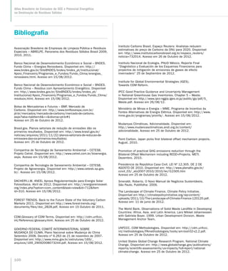 100
Atlas Brasileiro de Emissões de GEE e Potencial Energético
na Destinação de Resíduos Sólidos
Bibliografia
Associação Brasileira de Empresas de Limpeza Pública e Resíduos
Especiais – ABRELPE. Panorama dos Resíduos Sólidos Brasil 2009,
2010, 2011.
Banco Nacional de Desenvolvimento Econômico e Social – BNDES.
Fundo Clima – Energias Renováveis. Disponível em: http://
www.bndes.gov.br/SiteBNDES/bndes/bndes_pt/Institucional/
Apoio_Financeiro/Programas_e_Fundos/Fundo_Clima/energias_
renovaveis.html. Acesso em 15/08/2012.
Banco Nacional de Desenvolvimento Econômico e Social – BNDES.
Fundo Clima – Resíduo com Aproveitamento Energético. Disponível
em: http://www.bndes.gov.br/SiteBNDES/bndes/bndes_pt/
Institucional/Apoio_Financeiro/Programas_e_Fundos/Fundo_Clima/
residuos.html. Acesso em 15/08/2012.
Bolsa de Mercadorias e Futuros – BMF. Mercado de
Carbono. Disponível em: http://www.bmfbovespa.com.br/
pt-br/mercados/mercado-de-carbono/mercado-de-carbono.
aspx?aba=tabItem4=+idioma=pt-br#1
Acesso em 25 de Outubro de 2012.
Brasil.gov. Planos setoriais de redução de emissões dão os
primeiros resultados. Disponível em: http://www.brasil.gov.br/
noticias/arquivos/2011/11/22/planos-setoriais-de-reducao-de-
emissoes-dao-os-primeiros-resultados)
Acesso em: 25 de Outubro de 2012.
Companhia de Tecnologia de Saneamento Ambiental – CETESB.
Projeto Cetrel. Disponível em: http://www.cetrel.com.br/bioenergia.
aspx. Acesso em 15/08/2012.
Companhia de Tecnologia de Saneamento Ambiental – CETESB.
Projeto de Agroenergia. Disponível em: http://www.cetesb.sp.gov.
br/. Acesso em 15/08/2012.
DACHERY.J.M. ANEEL Aprova Regulamentação para Energia Solar
Fotovoltaica. Abril de 2012. Disponível em: http://energiarenovavel.
org/index.php?option=com_contenttask=viewid=712Item
id=310. Acesso em 15/08/2012.
FOREST TRENDS. Back to the Future State of the Voluntary Carbon
Markets 2011. Disponível em http://www.forest-trends.org/
documents/files/doc_2828.pdf. Acesso em 15 Outubro de 2011.
CDM.Glossary of CDM Terms. Disponível em: http://cdm.unfccc.
int/Reference/glossary.html. Acesso em 25 de Outubro de 2012.
GOVERNO FEDERAL COMITÊ INTERMINISTERIAL SOBRE
MUDANÇA DO CLIMA. Plano Nacional sobre Mudança do Clima
Setembro 2008. Decreto nº 6.263 de 21 de novembro de 2007.
Disponível em: http://www.mma.gov.br/estruturas/169/_
arquivos/169_29092008073244.pdf. Acesso em 15/08/2012.
Instituto Carbono Brasil. Espaço Reuters: Analistas reduzem
estimativas do preço de Carbono da ONU para 2020. Disponível
em: http://www.institutocarbonobrasil.org.br/espaco_reuters/
noticia=732014. Acesso em 26 de Outubro de 2012.
Instituto Nacional de Ecologia. PNUD México. Reporte Final
“Diagnóstico y Evaluación de los Esquemas Financieros para
proyectos de mitigación de emisiones de gases de efecto
invernadero” 25 de Septiembre de 2012.
Institute for Global Environmental Strategies (IGES).
Towards CDM Reform.
IPCC Good Practice Guidance and Uncertainty Management
in National Greenhouse Gas Inventories. Chapter 5 – Waste.
Disponível em http://www.ipcc-nggip.iges.or.jp/public/gp/pdf/5_
Waste.pdf. Acesso em 26/08/12.
Ministério de Minas e Energia – MME. Programa de Incentivo às
Fontes Alternativas de Energia Elétrica. Disponível em: http://www.
mme.gov.br/programas/proinfa/. Acesso em 15/08/2012.
Mudanças Climáticas. Adicionalidade. Disponível em:
http://www.mudancasclimaticas.andi.org.br/content/
adicionalidade. Acesso em 25 de Outubro de 2012.
Point Carbon. Japan picks first bilateral offset mechanism projects.
August. 2010.
Promotion of practical GHG emissions reduction through the
Bilateral Offset Mechanism including REDD+Projects. METI.
Dezembro. 2010.
Presidencia da República Casa Civíl. LEI Nº 12.305. DE 2 DE
AGOSTO DE 2010. Disponível em: http://www.planalto.gov.br/
ccivil_03/_ato2007-2010/2010/lei/l12305.htm
Acesso em 25 de Outubro de 2012.
Smeraldi. Roberto. O Novo Manual de Negócios Sustentáveis.
São Paulo. Publifolha: 2009.
The Landscape of Climate Finance. Climate Policy Initiative.
Disponível em http://climatepolicyinitiative.org/wp-content/
uploads/2011/10/The-Landscape-of-Climate-Finance-120120.pdf.
Acesso em: 11 de junio de 2012.
The World Bank. Observations of Solid Waste Landfills in Developing
Countries: Africa. Asia. and Latin America. Lars Mikkel Johannessen
with Gabriela Boyer. 1999. Urban Development Division. Waste
Management Anchor Team.
UNFCCC. CDM Methodologies. Disponível em: http://cdm.unfccc.
int/methodologies/PAmethodologies/tools/am-tool-02-v2.2.pdf.
Acesso em 25 de Outubro de 2012.
United States Global Change Research Program. National Climate
Change. Disponível em: http://www.globalchange.gov/publications/
reports/scientific-assessments/us-impacts/full-report/national-
climate-change. Acesso em 25 de Outubro de 2012.
 