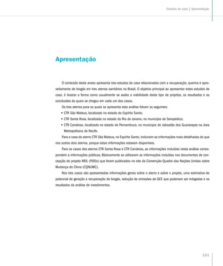 103
Apresentação
O conteúdo deste anexo apresenta tres estudos de caso relacionados com a recuperação, queima e apro-
veitamento de biogás em tres aterros sanitários no Brasil. O objetivo principal ao apresentar estes estudos de
caso, é ilustrar a forma como usualmente se avalia a viabilidade deste tipo de projetos, os resultados e as
conclusões às quais se chegou em cada um dos casos.
Os tres aterros para os quais se apresenta esta análise fotram os seguintes:
•• CTR São Mateus, localizado no estado do Espírito Santo;
•• CTR Santa Rosa, localizado no estado do Rio de Janeiro, no município de Seropédica;
•• CTR Candeias, localizado no estado de Pernambuco, no municipio de Jaboatão dos Guararapes na área
Metropolitana de Recife.
Para o caso do aterro CTR São Mateus, no Espírito Santo, incluiram-se informações mais detalhadas do que
nos outros dois aterros, porque estas informações estavam disponíveis.
Para os casos dos aterros CTR Santa Rosa e CTR Candeias, as informações incluídas nesta análise corres-
pondem a informações públicas. Básicamente se utilizaram as informações incluídas nos documentos de con-
cepção do projeto MDL (PDDs) que foram publicados no site da Convenção Quadro das Nações Unidas sobre
Mudança do Clima (CQNUMC).
Nos tres casos são apresentadas informações gerais sobre o aterro e sobre o projeto, uma estimativa do
potencial de geração e recuperação de biogás, redução de emissões de GEE que poderiam ser mitigadas e os
resultados da análise de investimentos.
Estudos de caso | Apresentação
 