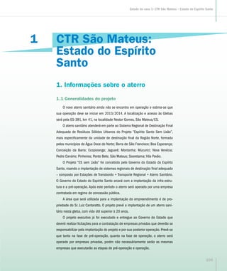 CTR São Mateus:
Estado do Espírito
Santo
1. Informações sobre o aterro
1.1 Generalidades do projeto
O novo aterro sanitário ainda não se encontra em operação e estima-se que
sua operação deve se iniciar em 2013/2014. A localização e acesso às Glebas
será pela ES-381, km 41, na localidade Nestor Gomes, São Mateus/ES.
O aterro sanitário atenderá em parte ao Sistema Regional de Destinação Final
Adequada de Resíduos Sólidos Urbanos do Projeto “Espírito Santo Sem Lixão”,
mais especificamente da unidade de destinação final da Região Norte, formada
pelos municípios de Água Doce do Norte; Barra de São Francisco; Boa Esperança;
Conceição da Barra; Ecoporanga; Jaguaré; Montanha; Mucurici; Nova Venécia;
Pedro Canário; Pinheiros; Ponto Belo; São Mateus; Sooretama; Vila Pavão.
O Projeto “ES sem Lixão” foi concebido pelo Governo do Estado do Espírito
Santo, visando a implantação de sistemas regionais de destinação final adequada
– composto por Estações de Transbordo + Transporte Regional + Aterro Sanitário.
O Governo do Estado do Espírito Santo arcará com a implantação da infra-estru-
tura e a pré-operação. Após este período o aterro será operado por uma empresa
contratada em regime de concessão pública.
A área que será utilizada para a implantação do empreendimento é de pro-
priedade do Sr. Luiz Cantaratto. O projeto prevê a implantação de um aterro sani-
tário nesta gleba, com vida útil superior à 20 anos.
O projeto executivo já foi executado e entregue ao Governo do Estado que
deverá realizar licitações para a contratação de empresas privadas que deverão se
responsabilizar pela implantação do projeto e por sua posterior operação. Prevê-se
que tanto na fase de pré-operação, quanto na fase de operação, o aterro será
operado por empresas privadas, porém não necessáriamente serão as mesmas
empresas que executarão as etapas de pré-operação e operação.
1
105
Estudo de caso 1: CTR São Mateus – Estado do Espírito Santo
 