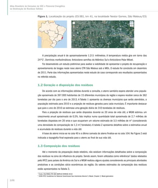 A precipitação anual é de aproximadamente 1.211 milímetros. A temperatura média gira em torno dos
24ºC1
. Domínios morfoclimáticos: Anticiclone semifixo do Atlântico Sul e Anticiclone Polar Móvel.
Foi desenvolvido um estudo preliminar para avaliar a viabilidade de apresentar o projeto de recuperação e
aproveitamento de biogas neste novo aterro CTR São Mateus sob o MDL. O estudo foi concluído em dezembro
de 2011. Parte das informações apresentadas neste estudo de caso corresponde aos resultados apresentados
no referido estudo.
1.2 Geração e disposição dos resíduos
De acordo com as informações obtidas durante a consulta, o aterro sanitário espera atender uma popula-
ção aproximada de 397.000 habitantes de 15 diferentes municípios da região e espera receber cerca de 362
toneladas por dia para o ano de 2013. A Tabela 1 apresenta os diversos municipios que serão atendidos, a
população estimada para 2010 e a projeção de resíduos gerados para cada município. É importante destacar
que para o ano de 2010 se estimava uma geração diária de 310 toneladas de resíduos.
Para a projeção de resíduos que serão dispostos durante os 20 anos de vida útil, a MGM estimou um
crescimento anual aproximado de 0,5%. Isto implica numa quantidade total aproximada de 2,7 milhões de
toneladas dispostas em 20 anos e que ocupariam um volume estimado de 3,5 milhões de m3
(considerando
uma densidade de compactação de 1,3 m3
/tonelada).A tabela 2 apresenta detalhes sobre a estimativa anual
e acumulada de resíduos durante a vida útil.
A base do aterro inicia-se na cota 40 e a última camada do aterro finaliza-se na cota 104. Na Figura 2 está
indicada a topografia final esperada para o aterro ao final de sua vida útil.
1.3 Composição dos resíduos
Até o momento da preparação deste relatório, não existiam informações detalhadas sobre a composição
dos resíduos na zona de influência do projeto. Sendo assim, foram utilizados como referência2
dados relatados
pelo IPCC para países da América do Sul e a MGM realizou alguns ajustes considerando as principais atividades
produtivas e as condições sócio econômicas da região. Os valores estimados da composição dos resíduos
estão apresentados na Tabela 3.
1
Fonte: EIA/RIMA CTR SÃO MATEUS VEREDA 2010
2
2006 IPCC Guidelines for National Greenhouse Gas Inventories Volume 5,Waste. Chapter 2: Waste generation
Figura 1. Localização do projeto (ES-381, km 41, na localidade Nestor Gomes, São Mateus/ES)
106
Atlas Brasileiro de Emissões de GEE e Potencial Energético
na Destinação de Resíduos Sólidos
 