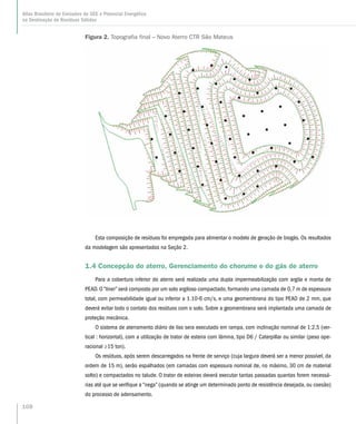 Esta composição de resíduos foi empregada para alimentar o modelo de geração de biogás. Os resultados
da modelagem são apresentados na Seção 2.
1.4 Concepção do aterro, Gerenciamento do chorume e do gás de aterro
Para a cobertura inferior do aterro será realizada uma dupla impermeabilização com argila e manta de
PEAD. O “liner” será composto por um solo argiloso compactado, formando uma camada de 0,7 m de espessura
total, com permeabilidade igual ou inferior a 1.10-6 cm/s, e uma geomembrana do tipo PEAD de 2 mm, que
deverá evitar todo o contato dos resíduos com o solo. Sobre a geomembrana será implantada uma camada de
proteção mecânica.
O sistema de aterramento diário de lixo sera executado em rampa, com inclinação nominal de 1:2,5 (ver-
tical : horizontal), com a utilização de trator de esteira com lâmina, tipo D6 / Caterpillar ou similar (peso ope-
racional ≥15 ton).
Os resíduos, após serem descarregados na frente de serviço (cuja largura deverá ser a menor possível, da
ordem de 15 m), serão espalhados (em camadas com espessura nominal de, no máximo, 30 cm de material
solto) e compactados no talude. O trator de esteiras deverá executar tantas passadas quantas forem necessá-
rias até que se verifique a “nega” (quando se atinge um determinado ponto de resistência desejada, ou coesão)
do processo de adensamento.
Figura 2. Topografia final – Novo Aterro CTR São Mateus
108
Atlas Brasileiro de Emissões de GEE e Potencial Energético
na Destinação de Resíduos Sólidos
 