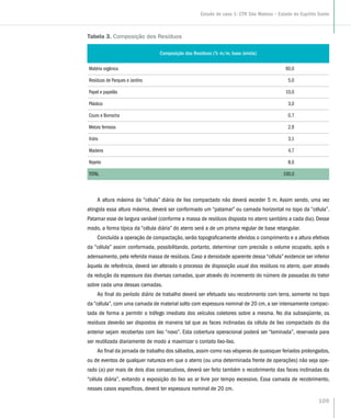 Tabela 3. Composição dos Resíduos
Composição dos Resíduos (% m/m, base úmida)
Matéria orgânica 60,0
Resíduos de Parques e Jardins 5,0
Papel e papelão 10,0
Plástico 3,0
Couro e Borracha 0,7
Metais ferrosos 2,9
Vidro 3,1
Madeira 4,7
Rejeito 8,0
TOTAL 100,0
A altura máxima da “célula” diária de lixo compactado não deverá exceder 5 m. Assim sendo, uma vez
atingida essa altura máxima, deverá ser conformado um “patamar” ou camada horizontal no topo da “célula”.
Patamar esse de largura variável (conforme a massa de resíduos disposta no aterro sanitário a cada dia). Desse
modo, a forma típica da “célula diária” do aterro será a de um prisma regular de base retangular.
Concluída a operação de compactação, serão topograficamente aferidos o comprimento e a altura efetivos
da “célula” assim conformada, possibilitando, portanto, determinar com precisão o volume ocupado, após o
adensamento, pela referida massa de resíduos. Caso a densidade aparente dessa “célula” evidencie ser inferior
àquela de referência, deverá ser alterado o processo de disposição usual dos resíduos no aterro, quer através
da redução da espessura das diversas camadas, quer através do incremento do número de passadas do trator
sobre cada uma dessas camadas.
Ao final do período diário de trabalho deverá ser efetuado seu recobrimento com terra, somente no topo
da “célula”, com uma camada de material solto com espessura nominal de 20 cm, a ser intensamente compac-
tada de forma a permitir o tráfego imediato dos veículos coletores sobre a mesma. No dia subseqüente, os
resíduos deverão ser dispostos de maneira tal que as faces inclinadas da célula de lixo compactado do dia
anterior sejam recobertas com lixo “novo”. Esta cobertura operacional poderá ser “laminada”, reservada para
ser reutilizada diariamente de modo a maximizar o contato lixo-lixo.
Ao final da jornada de trabalho dos sábados, assim como nas vésperas de quaisquer feriados prolongados,
ou de eventos de qualquer natureza em que o aterro (ou uma determinada frente de operações) não seja ope-
rado (a) por mais de dois dias consecutivos, deverá ser feito também o recobrimento das faces inclinadas da
“célula diária”, evitando a exposição do lixo ao ar livre por tempo excessivo. Essa camada de recobrimento,
nesses casos específicos, deverá ter espessura nominal de 20 cm.
109
Estudo de caso 1: CTR São Mateus – Estado do Espírito Santo
 