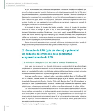 Na fase de encerramento, nas superfícies acabadas do aterro sanitário, em todos e quaisquer trechos que,
de conformidade com o projeto executivo, não devam ser mais utilizados para a disposição final de RSU, deverá
ser prontamente executado o capeamento impermeabilizante superior, destinado a minimizar a penetração de
águas pluviais nessas superfícies expostas (taludes, bermas intermediárias e platôs superiores do aterro), bem
como a direcionar os gases gerados no maciço para os queimadores instalados no segmento final dos drenos
verticais. Constituir-se-á essa capa superior impermeabilizante de uma camada energicamente adensada de
solo argiloso, com espessura nominal final de 60cm.
Na concepção do sistema de drenagem dos líquidos percolados o sistema de drenagem de percolados
associa-se ao sistema de drenagem de gases, ou seja, os drenos verticais de gases estarão interligados pela
drenagem horizontal dos percolados. Estima-se que o aterro deverá produzir cerca de 1,14 l/s de chorume, de
acordo com cálculos realizados segundo o método Suíço, que considera parâmetros como precipitação anual
média, área do aterro e um coeficiente que depende do grau de compactação dos resíduos. O chorume cole-
tado, será enviado para lagoas de armazenamento e evaporação.
Quanto ao manejo do gás de aterro, como comentado préviamente, os poços verticais para a extração do
biogás estarão interligados com o sistema de drenagem horizontal de evacuação de percolado.
2. Geração de LFG (gás de aterro) e potencial
de redução de emissões pela combustão
e aproveitamento do LFG
2.1 Modelo de Geração de Gás de Aterro e Método de Estimativa
Nesta seção não se apresenta uma descrição detalhada do modelo de cálculo de geração de biogás.
Simplesmente se apresentam os resultados oriundos da aplicação do referido modelo. Na seção 4 do Atlas
podem ser encontradas informações mais detalhadas sobre os modelos e descrição dos principais parâmetros
a serem considerados na estimativa do potencial de geração de biogás em um aterro.
Neste caso específico, e como o propósito é avaliar o potencial de redução de Gases de Efeito Estufa (GEE)
no CTR São Mateus, o modelo utilizado para estimar a taxa de geração de gás de aterro nos aterros sob este tipo
de avaliação é o aprovado pelo Conselho Executivo (EB do inglês “Executive Board”) do MDL, o qual pode ser
consultado no Anexo 10 do relatório da 61ª Reunião do Conselho do EB3
(Ferramenta para determinar as emis-
sões de metano evitadas a partir da disposição de resíduos em um local de disposição de resíduos sólidos).
Esta ferramenta foi elaborada com o intuito de calcular as emissões de linha de base de metano decorren-
tes dos resíduos, que na ausência da atividade do projeto, seriam dispostos em locais de disposição de resí-
duos sólidos (SWDS do inglês “solid waste disposal site”). As reduções de emissões são calculadas por meio
de um modelo de decaimento de primeira ordem. Apesar de tal ferramenta destinar-se ao resíduo evitado nas
áreas de disposição, ainda assim é bastante útil para calcular a quantidade de metano gerada pelos resíduos
aterrados no caso do projeto proposto.
3
http://cdm.unfccc.int/methodologies/PAmethodologies/tools/am-tool-04-v5.1.0.pdf
110
Atlas Brasileiro de Emissões de GEE e Potencial Energético
na Destinação de Resíduos Sólidos
 