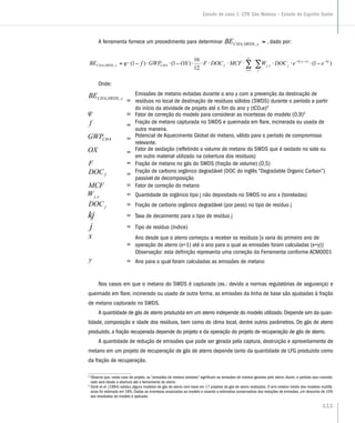 A ferramenta fornece um procedimento para determinar ⋅−⋅⋅−⋅= CHySWDSCH OXGWPfBE
1
1
)1()1( 4,,4 ϕ, dado por:
∑∑ −−−
=
−⋅⋅⋅⋅⋅⋅⋅⋅−⋅⋅−⋅=
j
kjxyk
jxj
y
x
fCHySWDSCH eeDOCWMCFDOCFOXGWPfBE )1(
12
16
)1()1( )(
,
1
4,,4 ϕ
Onde:
=
Emissões de metano evitadas durante o ano y com a prevenção da destinação de
resíduos no local de destinação de resíduos sólidos (SWDS) durante o período a partir
do início da atividade de projeto até o fim do ano y (tCO2e)4
= Fator de correção do modelo para considerar as incertezas do modelo (0,9)5
= Fração de metano capturada no SWDS e queimada em flare, incinerada ou usada de
outra maneira.
= Potencial de Aquecimento Global do metano, válido para o período de compromisso
relevante.
= Fator de oxidação (refletindo o volume de metano do SWDS que é oxidado no solo ou
em outro material utilizado na cobertura dos resíduos)
= Fração de metano no gás do SWDS (fração de volume) (0,5)
= Fração de carbono orgânico degradável (DOC do inglês “Degradable Organic Carbon”)
passível de decomposição
= Fator de correção do metano
= Quantidade de orgânico tipo j não depositado no SWDS no ano x (toneladas)
= Fração de carbono orgânico degradável (por peso) no tipo de resíduo j
= Taxa de decaimento para o tipo de resíduo j
= Tipo de resíduo (índice)
=
Ano desde que o aterro começou a receber os resíduos [x varia do primeiro ano de
operação do aterro (x=1) até o ano para o qual as emissões foram calculadas (x=y)]
Observação: esta definição representa uma correção da Ferramenta conforme ACM0001
= Ano para o qual foram calculadas as emissões de metano
Nos casos em que o metano do SWDS é capturado (ex.: devido a normas regulatórias de segurança) e
queimado em flare, incinerado ou usado de outra forma, as emissões da linha de base são ajustadas à fração
de metano capturado no SWDS.
A quantidade de gás de aterro produzida em um aterro independe do modelo utilizado. Depende sim da quan-
tidade, composição e idade dos resíduos, bem como do clima local, dentre outros parâmetros. Do gás de aterro
produzido, a fração recuperada depende do projeto e da operação do projeto de recuperação de gás de aterro.
A quantidade de redução de emissões que pode ser gerada pela captura, destruição e aproveitamento de
metano em um projeto de recuperação de gás de aterro depende tanto da quantidade de LFG produzido como
da fração de recuperação.
4
Observe que, neste caso de projeto, as “emissões de metano evitadas” significam as emissões de metano geradas pelo aterro. Assim, o período aqui conside-
rado será desde a abertura até o fechamento do aterro.
5
Oonk et el. (1994) validou alguns modelos de gás de aterro com base em 17 projetos de gás de aterro realizados. O erro relativo médio dos modelos multifá-
sicos foi estimado em 18%. Dadas as incertezas associadas ao modelo e visando a estimativa conservadora das reduções de emissões, um desconto de 10%
aos resultados do modelo é aplicado.
111
Estudo de caso 1: CTR São Mateus – Estado do Espírito Santo
 