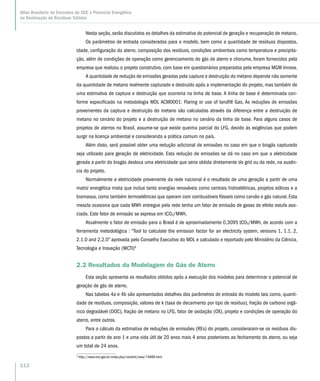 Nesta seção, serão discutidos os detalhes da estimativa do potencial de geração e recuperação de metano.
Os parâmetros de entrada considerados para o modelo, bem como a quantidade de resíduos dispostos,
idade, configuração do aterro, composição dos resíduos, condições ambientais como temperatura e precipita-
ção, além de condições de operação como gerenciamento do gás de aterro e chorume, foram fornecidos pela
empresa que realizou o projeto construtivo, com base em questionários preparados pela empresa MGM Innova.
A quantidade de redução de emissões geradas pela captura e destruição do metano depende não somente
da quantidade de metano realmente capturado e destruído após a implementação do projeto, mas também de
uma estimativa de captura e destruição que ocorreria na linha de base. A linha de base é determinada con-
forme especificado na metodologia MDL ACM0001: Flaring or use of landfill Gas. As reduções de emissões
provenientes da captura e destruição do metano são calculadas através da diferença entre a destruição de
metano no cenário do projeto e a destruição de metano no cenário da linha de base. Para alguns casos de
projetos de aterros no Brasil, assume-se que existe queima parcial do LFG, devido às exigências que podem
surgir na licença ambiental e considerando a prática comum no país.
Além disto, será possível obter uma redução adicional de emissões no caso em que o biogás capturado
seja utilizado para geração de eletricidade. Esta redução de emissões se dá no caso em que a eletricidade
gerada a partir do biogás desloca uma eletricidade que seria obtida diretamente do grid ou da rede, na ausên-
cia do projeto.
Normalmente a eletricidade proveniente da rede nacional é o resultado de uma geração a partir de uma
matriz energética mixta que inclue tanto energías renováveis como centrais hidroelétricas, projetos eólicos e a
biomassa, como também termoelétricas que operam com combustíveis fósseis como carvão e gás natural. Esta
mescla ocasiona que cada MWh entregue pela rede tenha um fator de emissão de gases de efeito estufa aso-
ciado. Este fator de emissão se expresa em tCO2/MWh.
Atualmente o fator de emissão para o Brasil é de aproximadamente 0,3095 tCO2/MWh, de acordo com a
ferramenta metodológica : “Tool to calculate the emission factor for an electricity system, versions 1, 1.1, 2,
2.1.0 and 2.2.0” aprovada pelo Conselho Executivo do MDL e calculado e reportado pelo Ministério da Ciência,
Tecnologia e Inovação (MCTI)6
2.2 Resultados da Modelagem de Gás de Aterro
Esta seção apresenta os resultados obtidos após a execução dos modelos para determinar o potencial de
geração de gás de aterro.
Nas tabelas 4a e 4b são apresentados detalhes dos parâmetros de entrada do modelo tais como, quanti-
dade de resíduos, composição, valores de k (taxa de decaimento por tipo de resíduo), fração de carbono orgâ-
nico degradável (DOC), fração de metano no LFG, fator de oxidação (OX), projeto e condições de operação do
aterro, entre outros.
Para o cálculo da estimativa de reduções de emissões (REs) do projeto, consideraram-se os resíduos dis-
postos a partir do ano 1 e uma vida útil de 20 anos mais 4 anos posteriores ao fechamento do aterro, ou seja
um total de 24 anos.
6
http://www.mct.gov.br/index.php/content/view/74689.html
112
Atlas Brasileiro de Emissões de GEE e Potencial Energético
na Destinação de Resíduos Sólidos
 