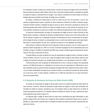 em construção e ajuste.A medida que o tempo avança, o sistema de captura de biogás se torna mais eficiente.
Este percentual de captura também reflete o fato de que o novo aterro sanitário estará en operação em paralelo
ao projeto de captura e aproveitamento do biogás, o que implica na existência de zonas abertas na frente de
trabalho pelas quais poderão ocorrer fugas de biogás para a atmosfera.
Na prática, a eficiência da coleta pode ser maior ou menor do que 75%. Em particular, o uso de uma
cobertura de geomembrana sobre a superfície do aterro melhoraria a eficiência da coleta. A cobertura de geo-
membrana também reduziria a infiltração de água da chuva no aterro, diminuindo a produção de chorume. Os
benefícios gerados pela melhor eficiência de coleta do biogás de aterro e pela redução da produção de cho-
rume poderiam compensar os custos de se instalar uma cobertura de geomembrana sobre o Aterro Sanitário.
Os potenciais desenvolvedores do projeto de recuperação de biogás de aterro no Aterro Sanitário de São
Mateus devem considerar a utilização da cobertura de geomembrana. Contudo, para os fins desta análise, ela
não foi incluída no projeto nem na avaliação econômica.As estimativas de custo e as estimativas de recupera-
ção do biogás de aterro se baseiam na pressuposição de que o aterro será coberto apenas pela argila deposi-
tada sobre a camada protetora do solo, que é revestida com grama ou outra vegetação de proteção.
Após executar o modelo de estimativa do LFG capturado, conclui-se que para o ano 21 o aterro possue um
potencial máximo de geração de 1.298 m3
/h de LFG. O potencial de geração de LFG é representado pela curva
vermelha na Figura 5. O gráfico foi estendido até 2050, para mostrar a tendência geral do potencial de recupe-
ração de LFG após o fechamento do aterro.
A energia elétrica que pode ser gerada por meio da recuperação do biogás de aterro é indicada na última
coluna da Tabela 5. No ano 21, ano em que a vazão de biogás de aterro chega ao nível máximo, estima-se que
o biogás será suficiente para gerar uma energia líquida equivalente a uma capacidade de cerca de 1,4 MW.
A data prevista para início da geração de eletricidade será no ano 4, quando se espera uma capacidade
superior a 0,2 MW. Recomenda-se a instalação de uma única usina com capacidade de 1 MW devido às incer-
tezas existentes quanto ao potencial efetivo de geração de biogás.Além disto, adotando-se este critério, obtêm-
-se uma melhor rentabilidade do projeto já que a potência máxima a ser produzida só poderá ser obtida durante
um ou dois anos, assim, se fosse adotada a referência de 1,4 MW, isto redundaria em um super dimensiona-
mento dos equipamentos.
2.3 Redução de Emissões de Gases de Efeito Estufa (GEE)
Os projetos de recuperação de biogás de aterro podem reduzir as emissões de gases de efeito estufa de
duas maneiras. A primeira, através da destruição do gás metano do biogás de aterro pela combustão. Nos
mercados de crédito de carbono, considera-se que uma tonelada métrica de gás metano tem um efeito de
aquecimento global equivalente a 21 toneladas métricas de dióxido de carbono. Ou seja, o potencial de aque-
cimento global do gás metano é igual a 21.
Em segundo lugar, o biogás de aterro pode ser usado como combustível para gerar eletricidade ou para
produzir energia térmica útil. Sempre que o biogás de aterro substituir combustíveis fósseis como o carvão, o
petróleo ou o gás natural, é possível evitar as emissões de dióxido de carbono que seriam causadas pela utili-
zação dos mesmos.
115
Estudo de caso 1: CTR São Mateus – Estado do Espírito Santo
 
