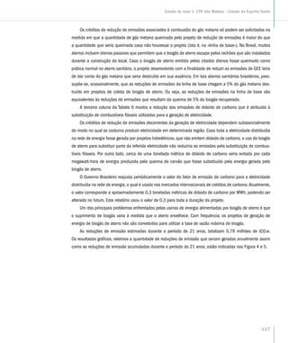 Os créditos de redução de emissões associados à combustão do gás metano só podem ser solicitados na
medida em que a quantidade de gás metano queimado pelo projeto de redução de emissões é maior do que
a quantidade que seria queimada caso não houvesse o projeto (isto é, na «linha de base»). No Brasil, muitos
aterros incluem drenos passivos que permitem que o biogás de aterro escape pelos rachões que são instalados
durante a construção do local. Caso o biogás de aterro emitido pelos citados drenos fosse queimado como
prática normal no aterro sanitário, o projeto desenvolvido com a finalidade de reduzir as emissões de GEE teria
de dar conta do gás metano que seria destruído em sua ausência. Em tais aterros sanitários brasileiros, pres-
supõe-se, ocasionalmente, que as reduções de emissões da linha de base chegam a 5% do gás metano des-
truído em projetos de coleta de biogás de aterro. Ou seja, as reduções de emissões na linha de base são
equivalentes às reduções de emissões que resultam da queima de 5% do biogás recuperado.
A terceira coluna da Tabela 6 mostra a redução das emissões de dióxido de carbono que é atribuída à
substituição de combustíveis fósseis utilizados para a geração de eletricidade.
Os créditos de redução de emissões decorrentes da geração de eletricidade dependem substancialmente
do modo no qual se costuma produzir eletricidade em determinada região. Caso toda a eletricidade distribuída
na rede de energia fosse gerada por projetos hidrelétricos, que não emitem dióxido de carbono, o uso do biogás
de aterro para substituir parte da referida eletricidade não reduziria as emissões pela substituição de combus-
tíveis fósseis. Por outro lado, cerca de uma tonelada métrica de dióxido de carbono seria evitada por cada
megawatt-hora de energia produzida pela queima de carvão que fosse substituído pela energia gerada pelo
biogás de aterro.
O Governo Brasileiro reajusta periódicamente o valor do fator de emissão de carbono para a eletricidade
distribuída na rede de energia, o qual é usado nos mercados internacionais de créditos de carbono.Atualmente,
o valor corresponde a aproximadamente 0,3 toneladas métricas de dióxido de carbono por MWh, podendo ser
alterado no futuro. Este relatório usou o valor de 0,3 para toda a duração do projeto.
Um dos principais problemas enfrentados pelas usinas de energia alimentadas por biogás de aterro é que
o suprimento de biogás varia à medida que o aterro envelhece. Com frequência, os projetos de geração de
energia de biogás de aterro não são convebidos para utilizar a taxa de vazão máxima do biogás.
As reduções de emissão estimadas durante o período de 21 anos, totalizam 0,79 milhões de tCO2e.
Os resultados gráficos, relativos a quantidade de reduções de emissão que seriam geradas anualmente assim
como as reduções de emissão acumuladas durante o período do 21 anos, estão indicadas nas Figura 4 e 5.
117
Estudo de caso 1: CTR São Mateus – Estado do Espírito Santo
 
