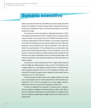 Atlas Brasileiro de Emissões de GEE e Potencial Energético
na Destinação de Resíduos Sólidos
12
Sumário executivo
Espera-se que este documento seja uma referência para todos aqueles que tenham
relação com atividades de manejo de resíduos sólidos e destinação final, para os
diversos atores interessados e seja um instrumento de promoção do uso de fontes
renováveis de energia.
De acordo com as fontes consultadas na elaboração deste Atlas, em 2011
foram gerados aproximadamente 198 mil toneladas por dia de resíduos sólidos
urbanos no Brasil, o que equivale a cerca de 62 milhões de toneladas por ano.
Do total de resíduos gerados, 90% são coletados, o que equivale a aproximada-
mente 180 mil toneladas por dia. Dos resíduos coletados em 2011, 58% foram
destinados a aterros sanitários, 24% a aterros controlados e 17% a lixões. Isto
implica em aproximadamente 75 mil toneladas diárias com destinação inade-
quada, sendo encaminhadas para lixões ou aterros controlados, os quais não
possuem o conjunto de sistemas e medidas necessários para proteção do meio
ambiente contra danos e degradações. Apesar das determinações legais e dos
esforços empreendidos, essa destinação inadequada de RSU está presente em
todos os estados.
De acordo com os dados disponíveis para 2011, a região Sudeste concentra
cerca de metade dos resíduos gerados no país, ou seja, 97 mil toneladas por dia.
A segunda região com a maior geração de resíduos urbanos é a região Nordeste,
onde são geradas diariamente em torno de 50 mil toneladas de resíduos, repre-
sentando 25% do total. Em seguida, temos as regiões Sul, Centro-Oeste e Norte, as
quais geram entre 7% e 10% cada uma.
Os dados disponíveis também mostram que as regiões Sudeste e Sul contam
com uma porcentagem maior de resíduos depositados em aterros sanitários (res-
pectivamente, 72% e 70%) em comparação com as outras regiões, enquanto a
região Norte conta com o maior índice de destinação em lixões (35%).
Os locais de disposição final apresentam um potencial para o desenvolvi-
mento de projetos de mitigação de emissões de gases de efeito estufa (GEE), já
que como resultado da decomposição dos resíduos sólidos em condições confina-
das e com ausência de oxigênio gera-se biogás, o qual é rico em metano, que é um
poderoso GEE.
 