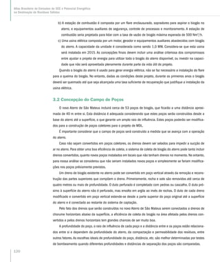 b) A estação de combustão é composta por um flare enclausurado, sopradores para aspirar o biogás no
aterro, e equipamentos auxiliares de segurança, controle de processos e monitoramento. A estação de
combustão seria projetada para lidar com a taxa de vazão de biogás máxima esperada de 500 Nm3
/h.
c) Uma usina elétrica composta por um motor, gerador e equipamentos auxiliares abastecidos com biogás
do aterro. A capacidade da unidade é considerada como sendo 1,0 MW. Considera-se que esta usina
será instalada em 2015. As concepções finais devem incluir uma análise criteriosa dos compromissos
entre ajustar o projeto de energia para utilizar todo o biogás do aterro disponível, ou investir na capaci-
dade que não será aproveitada plenamente durante parte da vida útil do projeto.
Quando o biogás do aterro é usado para gerar energia elétrica, não se faz necessário a instalação do flare
para a queima do biogás. No entanto, dadas as condições deste projeto, durante os primeiros anos o biogás
deverá ser queimado até que seja alcançada uma taxa suficiente de recuperação que justifique a instalação da
usina elétrica.
3.2 Concepção do Campo de Poços
O novo Aterro de São Mateus incluirá cerca de 53 poços de biogás, que ficarão a uma distância aproxi-
mada de 40 m entre si. Esta distância é adequada considerando que estes poços serão construídos desde a
base do aterro até a superfície, o que garante um amplo raio de influência. Estes poços poderão ser modifica-
dos para a construção de poços coletores para o projeto de MDL.
É importante considerar que o campo de poços será construído a medida que se avança com a operação
do aterro.
Caso não sejam convertidos em poços coletores, os drenos devem ser selados para impedir a sucção de
ar no aterro. Para obter uma boa eficiência de coleta, o sistema de coleta de biogás do aterro pode tanto incluir
drenos convertidos, quanto novos poços instalados em locais que não tenham drenos no momento. No entanto,
para nossa análise se considerou que não seriam instalados novos poços e simplesmente se fariam modifica-
ções nos poços préviamente previstos.
Um dreno de biogás existente no aterro pode ser convertido em poço vertical através da remoção e recons-
trução das partes superiores que compõem o dreno. Primeiramente, rocha e solo são removidos até cerca de
quatro metros ou mais de profundidade. O duto perfurado é completado com pedras ou cascalho. O duto pró-
ximo à superfície do aterro não é perfurado, mas envolto em argila ao invés de rochas. O duto de cada dreno
modificado e convertido em poço vertical estende-se desde a parte superior do poço original até a superfície
do aterro e é conectado ao restante do sistema de captação.
Pelo fato dos drenos que serão construídos no novo Aterro de São Mateus serem conectados a drenos de
chorume horizontais abaixo da superfície, a eficiência de coleta do biogás na área afetada pelos drenos con-
vertidos e pelos drenos horizontais tem grandes chances de ser muito boa.
A profundidade do poço, o raio de influência de cada poço e a distância entre e os poços estão relaciona-
dos entre si e dependem da profundidade do aterro, da compactação e permeabilidade dos resíduos, entre
outros fatores.As escolhas ideais de profundidade do poço, distância, etc. são melhor determinadas por testes
de bombeamento quando diferentes profundidades e distâncias de separação dos poços são comparadas.
120
Atlas Brasileiro de Emissões de GEE e Potencial Energético
na Destinação de Resíduos Sólidos
 