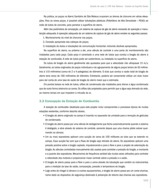 Na prática, os poços no Aterro Sanitário de São Mateus cruzariam os drenos de chorume em várias eleva-
ções. Para os novos poços, é possível utilizar tubulações plásticas (Polietileno de Alta Densidade – PEAD) ao
invés de tubos de concreto, para penetrar a superfície do aterro.
Além dos parâmetros de concepção, um sistema de captura de gás de aterro necessita de operação e manu-
tenção adequada.A operação adequada de um sistema de captura de gás de aterro envolve os seguintes passos:
1. Monitoramento do nível de chorume nos poços;
2. Conexão apropriada das cabeças de poços;
3. Instalação de dutos e tubulações de comunicação horizontal, incluindo declives apropriados.
Na superfície do aterro, ou próximo a ele, uma válvula de controle e uma porta de monitoramento são
instaladas para cada poço. Cada poço é conectado a uma rede de tubos que conduz o biogás do aterro à
estação de combustão. A rede de tubos pode ser subterrânea, ou instalada na superfície do aterro.
Os tubos de biogás do aterro geralmente são ajustados para que a velocidade não ultrapasse 15 m/s.
Geralmente, os tubos originados de poços individuais e do agrupamento de alguns poços teriam de 63 milíme-
tros à 110 milímetros (cerca de 2 a 4 polegadas) de diâmetro. O duto que conduz a vazão total de biogás do
aterro teria cerca de 160 milímetros de diâmetro. Entretanto, poderia ser conveniente utilizar um duto maior
para dar conta de uma taxa de vazão de biogás do aterro maior que a estimada.
Em pontos baixos na rede de tubos, sifões de condensado são instalados para drenar a água condensada
que de outra forma obstruiria os canos. Os sifões são projetados para permitir que a água seja drenada da rede,
ao mesmo tempo em que impedem a intrusão do ar.
3.3 Concepção da Estação de Combustão
A estação de combustão idealizada para este projeto inclui componentes e processos típicos de muitas
estações existentes, conforme descrito abaixo.
•• O biogás do aterro originado no campo é inserido no separador de umidade para a remoção de gotículas
de condensado.
•• O biogás do aterro passa por uma válvula de desligamento que fecha automaticamente quando o sistema
é desligado, e abre através do sistema de controle, somente depois que uma chama piloto estiver quei-
mando na câmara.
•• Um ou mais sopradores aplicam uma sucção de cerca de 100 milibares ao tubo que se estende no
campo. Essa sucção faz com que o fluxo de biogás seja retirado do aterro. Os sopradores aplicam uma
pressão positiva sobre o biogás captado, impulsionando-o para o flare e para o projeto de valorização do
biogás.As válvulas controladas manualmente são usadas para controlar a pressão do biogás, a montante
e a jusante dos sopradores. Mecanismos de frequência variável são muitas vezes utilizados para controlar
a velocidade dos motores e proporcionar maior controle sobre a pressão e a vazão.
•• O biogás de aterro passa para o flare e para a usina através da tubulação que contém os instrumentos
para a medição da taxa de vazão, composição, pressão e temperatura do biogás.
•• Logo antes de chegar à câmara e a outros equipamentos, o biogás de aterro passa por um corta-chamas,
nome dado ao dispositivo de segurança destinado à prevenção de retorno das chamas aos sopradores.
121
Estudo de caso 1: CTR São Mateus – Estado do Espírito Santo
 