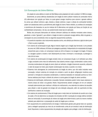 3.4 Concepção da Usina Elétrica
Um projeto de usina elétrica no aterro de São Mateus seria projetado de modo a produzir 1,0 MW de energia.
Geralmente, as usinas elétricas abastecidas com biogás de aterro utilizam motores de combustão interna
(CI) alternativos com ignição por faísca, os quais geram energia mecânica para acionar o gerador elétrico.
As usinas que utilizam turbinas a gás, motores a diesel, turbinas a vapor e células de combustível também
podem ser abastecidas total ou parcialmente pelo biogás do aterro. Neste relatório, as análises de concepção
e econômicas são baseadas no uso de motores de CI alternativos com ignição por faísca em função de sua
confiabilidade comprovada, e do seu uso predominante neste tipo de aplicação.
Muitos dos principais fabricantes de motores oferecem sistemas de módulos montados sobre chassis,
geradores a motor (“gensets”), que utilizam o biogás de aterro e produzem energia elétrica. Além do genset, a
concepção da usina considerada inclui os seguintes equipamentos auxiliares.
•• A jusante do soprador e dos instrumentos expostos acima, uma válvula que direciona o gás do aterro para
o flare ou para os gensets.
•• Um sistema de condensação do gás. Alguns motores exigem que o biogás seja fornecido a uma pressão
de cerca de 3.000 milibares (45 libras por polegada quadrada). Independente da necessidade de biogás
comprimido para o motor, um compressor mostra-se útil na limpeza e na secagem do biogás. A limpeza
e a secagem ajudam a manter o bom desempenho do motor, minimizam a manutenção, e prolongam a
vida útil do motor.
•• Um sistema de condensação de biogás simples inclui um compressor de gás e um resfriador que utiliza
a água circulante como meio de resfriamento. Esse sistema remove a água condensável e outros conta-
minantes condensáveis do biogás de aterro.Após ser resfriado, o biogás é levemente aquecido, utilizando
o calor de escape do motor, para impedir condensação nos dutos a jusante e no motor.
•• Sistemas mais abrangentes de condicionamento do biogás do aterro, que não estão incluídos nesta
concepção, incluem sistemas de remoção de umidade a partir de glicol, refrigeração mecânica para
promover a remoção de compostos condensáveis, e sistemas baseados em absorção química ou mem-
branas seletivas para limpar o dióxido de carbono e outros gases do biogás do aterro sanitário.
•• Sistemas de lubrificação, resfriamento e exaustão. Gensets modulados podem incluir esses sistemas no
mesmo chassi do motor e do gerador. Porém, frequentemente existem vantagens em ter um radiador
montado externamente para melhorar a eficácia do resfriamento, uma extensão do sistema de exaustão
para afastar o calor do gerador de energia até uma elevação adequada, além do suprimento de óleo
lubrificante e sistema de circulação.
•• Um sistema de monitoramento. O fluxo de biogás para o motor deve ser monitorado de acordo com a taxa
de vazão a fim de determinar as reduções de emissões de GEE. A produção de energia elétrica também
deve ser mensurada.A concentração de metano do biogás seria determinada a partir do mesmo medidor
adotado para determinar a composição da vazão de biogás para a câmara.
•• Um equipamento de condicionamento de energia. A eletricidade gerada pelo genset deve ser ajustada
para a voltagem apropriada por meio de um transformador, antes de ser enviada à rede de distribuição
local. Disjuntores e outros equipamentos de proteção são exigidos para proteger a rede de distribuição.
123
Estudo de caso 1: CTR São Mateus – Estado do Espírito Santo
 