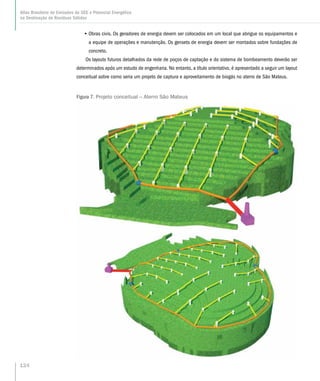 •• Obras civis. Os geradores de energia devem ser colocados em um local que abrigue os equipamentos e
a equipe de operações e manutenção. Os gensets de energia devem ser montados sobre fundações de
concreto.
Os layouts futuros detalhados da rede de poços de captação e do sistema de bombeamento deverão ser
determinados após um estudo de engenharia. No entanto, a título orientativo, é apresentado a seguir um layout
conceitual sobre como seria um projeto de captura e aproveitamento de biogás no aterro de São Mateus.
Figura 7. Projeto conceitual – Aterro São Mateus
124
Atlas Brasileiro de Emissões de GEE e Potencial Energético
na Destinação de Resíduos Sólidos
 