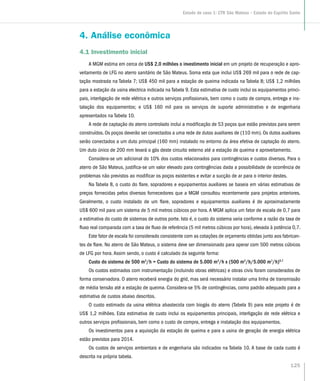 4. Análise econômica
4.1 Investimento inicial
A MGM estima em cerca de US$ 2,0 milhões o investimento inicial em um projeto de recuperação e apro-
veitamento de LFG no aterro sanitário de São Mateus. Soma esta que inclui US$ 269 mil para o rede de cap-
tação mostrada na Tabela 7; US$ 450 mil para a estação de queima indicada na Tabela 8; US$ 1,2 milhões
para a estação da usina electrica indicada na Tabela 9. Esta estimativa de custo inclui os equipamentos princi-
pais, interligação de rede elétrica e outros serviços profissionais, bem como o custo de compra, entrega e ins-
talação dos equipamentos; e US$ 160 mil para os serviços de suporte administrativo e de engenharia
apresentados na Tabela 10.
A rede de captação do aterro controlado inclui a modificação de 53 poços que estão previstos para serem
construídos. Os poços deverão ser conectados a uma rede de dutos auxiliares de (110 mm). Os dutos auxiliares
serão conectados a um duto principal (160 mm) instalado no entorno da área efetiva de captação do aterro.
Um duto único de 200 mm levará o gás deste circuito externo até a estação de queima e aproveitamento.
Considera-se um adicional do 10% dos custos relacionados para contingências e custos diversos. Para o
aterro de São Mateus, justifica-se um valor elevado para contingências dada a possibilidade de ocorrência de
problemas não previstos ao modificar os poços existentes e evitar a sucção de ar para o interior destes.
Na Tabela 8, o custo do flare, sopradores e equipamentos auxiliares se baseia em várias estimativas de
preços fornecidas pelos diversos fornecedores que a MGM consultou recentemente para projetos anteriores.
Geralmente, o custo instalado de um flare, sopradores e equipamentos auxiliares é de aproximadamente
US$ 600 mil para um sistema de 5 mil metros cúbicos por hora.A MGM aplica um fator de escala de 0,7 para
a estimativa do custo de sistemas de outros porte. Isto é, o custo do sistema varia conforme a razão da taxa de
fluxo real comparada com a taxa de fluxo de referência (5 mil metros cúbicos por hora), elevada à potência 0,7.
Este fator de escala foi considerado consistente com as cotações de orçamento obtidas junto aos fabrican-
tes de flare. No aterro de São Mateus, o sistema deve ser dimensionado para operar com 500 metros cúbicos
de LFG por hora. Assim sendo, o custo é calculado da seguinte forma:
Custo do sistema de 500 m3
/h = Custo do sistema de 5.000 m3
/h x (500 m3
/h/5.000 m3
/h)0,7
Os custos estimados com instrumentação (incluindo obras elétricas) e obras civis foram considerados de
forma conservadora. O aterro receberá energia do grid, mas será necessário instalar uma linha de transmissão
de média tensão até a estação de queima. Considera-se 5% de contingências, como padrão adequado para a
estimativa de custos abaixo descritos.
O custo estimado da usina elétrica abastecida com biogás do aterro (Tabela 9) para este projeto é de
US$ 1,2 milhões. Esta estimativa de custo inclui os equipamentos principais, interligação de rede elétrica e
outros serviços profissionais, bem como o custo de compra, entrega e instalação dos equipamentos.
Os investimentos para a aquisição da estação de queima e para a usina de geração de energia elétrica
estão previstos para 2014.
Os custos de serviços ambientais e de engenharia são indicados na Tabela 10. A base de cada custo é
descrita na própria tabela.
125
Estudo de caso 1: CTR São Mateus – Estado do Espírito Santo
 