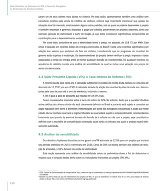 çaram um de seus valores mais baixos na historia. Por esta razão, apresentamos também uma análise sem
considerar receitas pela venda de créditos de carbono, embora seja importante mencionar que apesar da
situação atual do mercado, ainda existem alguns outros padrões, sob os quais se poderia desenvolver o projeto
e também empresas e governos dispostos a pagar por créditos provenientes de projetos atraentes, como por
exemplo, geração de eletricidade a partir de biogás, já que estes incorporam significativas componentes de
contribuição para o desenvolvimento sustentável.
Por outro lado, considera-se que a eletricidade tenha o preço, no atacado, de US$ 75 por MWh. Este
preço é baseado em recentes leilões de energia promovidos no Brasil8
. Existe uma incerteza significativa com
relação aos valores que poderiam de fato ser obtidos, considerando que os programas de incentivo do
governo estão sujeitos a mudanças. Os desenvolvedores do projeto devem verificar o preço, impostos e taxas
associados a venda de energia antes de tomar qualquer decisão de investimentos. De qualquer maneira, na
sequência do relatório consta uma análise de sensibilidade na qual se inclue uma variação nos preços de
venda da eletricidade.
4.4 Valor Presente Líquido (VPL) e Taxa Interna de Retorno (TIR)
A receita líquida para cada ano é calculada subtraindo os custos da receita bruta.Aplicou-se uma taxa de
desconto de 11,75%9
por ano. O VPL é calculado através da adição das receitas líquidas de cada ano, descon-
tadas pela taxa de juros até o ano de referência, incluindo o mesmo.
A TIR é igual à taxa de desconto que resulta em um VPL nulo.
Foram considerados impostos sobre o lucro da ordem de 34%. No entanto, dado que a questão tributária
sobre créditos de carbono ainda não está claramente definida no Brasil e portanto está sujeita a consultas ao
orgão regulador bem como a diferentes interpretações por parte dos advogados tributaristas e, dado que neste
estudo não se conhece qual será o regime tributário ao qual estará sujeito o empreendimento, recomendamos
fortemente que quando da eventual tomada de decisão de ir adiante ou não com o projeto, seja consultado e
definido com o escritório de contabilidade contratado quais serão os tributos aos quais o projeto estará efeti-
vamente submetido.
4.5 Análise de sensibilidade
Os métodos e hipóteses discutidos acima geram uma TIR estimada de 12,9% para um projeto que iniciaria
seu período creditício em 2015 e terminaria em 2035. Cerca de 38% da receita derivam dos créditos de redu-
ção de emissões, e 62% derivam da venda de eletricidade.
Esta seção apresenta uma análise de sensibilidade sobre os parâmetros-chave a fim de determinar o
impacto que a variação destes tenha sobre os indicadores financeiros do projeto (TIR, VPL).
8
CCEE: Camara de Comercialização de Energia Elétrica. http://www.ccee.org.br/cceeinterdsm/v/index.jsp?vgnextoid=b01b9f733d60b010VgnVCM1000005e0
1010aRCRD
9
Baseado na última versão do guia de investimentos para projetos de MDL, no qual se estabeleceu um default value de 11,75%. para projetos de resíduos
sólidos no Brasil: http://cdm.unfccc.int/Reference/Guidclarif/reg/reg_guid03.pdf
128
Atlas Brasileiro de Emissões de GEE e Potencial Energético
na Destinação de Resíduos Sólidos
 