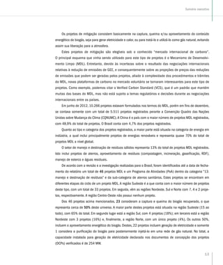 13
Sumário executivo
Os projetos de mitigação consistem basicamente na captura, queima e/ou aproveitamento do conteúdo
energético do biogás, seja para gerar eletricidade e calor, ou para tratá-lo e utilizá-lo como gás natural, evitando
assim sua liberação para a atmosfera.
Estes projetos de mitigação são elegíveis sob o conhecido “mercado internacional de carbono”.
O principal esquema que vinha sendo utilizado para este tipo de projetos é o Mecanismo de Desenvolvi-
mento Limpo (MDL). Entretanto, devido às incertezas sobre o resultado das negociações internacionais
relativas à redução de emissões de GEE, e consequentemente sobre as projeções de preços das reduções
de emissões que podem ser geradas pelos projetos, aliado à complexidade dos procedimentos e trâmites
do MDL, novas plataformas de carbono no mercado voluntário se tornaram interessantes para este tipo de
projetos. Como exemplo, podemos citar o Verified Carbon Standard (VCS), que é um padrão que mantém
muitas das bases do MDL, mas não está sujeito a temas regulatórios e decisões durante as negociações
internacionais entre os países.
Em junho de 2012, 10.266 projetos estavam formulados nos termos do MDL, porém em fins de dezembro,
se contava somente com um total de 5.511 projetos registrados perante a Convenção Quadro das Nações
Unidas sobre Mudança do Clima (CQNUMC).A China é o país com o maior número de projetos MDL registrados,
com 48,9% do total de projetos. O Brasil conta com 4,7% dos projetos registrados.
Quanto ao tipo e categoria dos projetos registrados, a maior parte está situada na categoria de energia em
indústria, a qual inclui principalmente projetos de energias renováveis e representa quase 70% do total de
projetos MDL a nível global.
O setor de manejo e destinação de resíduos sólidos representa 13% do total de projetos MDL registrados.
Isto inclui projetos de aterros, aproveitamento de resíduos (compostagem, incineração, gaseificação, RDF),
manejo de esterco e águas residuais.
De acordo com a revisão e a investigação realizadas para o Brasil, foram identificados até a data de fecha-
mento do relatório um total de 46 projetos MDL e um Programa de Atividades (PoA) dentro da categoria “13:
manejo e destinação de resíduos” e da sub-categoria de aterros sanitários. Estes projetos se encontram em
diferentes etapas do ciclo de um projeto MDL.A região Sudeste é a que conta com o maior número de projetos
deste tipo, com um total de 33 projetos. Em seguida, vêm as regiões Nordeste, Sul e Norte com 7, 4 e 2 proje-
tos, respectivamente. A região Centro-Oeste não possui nenhum projeto.
Dos 46 projetos acima mencionados, 23 consideram a captura e queima do biogás recuperado, o que
representa cerca de 50% deste universo. A maior parte destes projetos está situada na região Sudeste (15 ao
todo), com 65% do total. Em segundo lugar está a região Sul, com 4 projetos (18%); em terceiro está a região
Nordeste com 3 projetos (16%) e, finalmente, a região Norte, com um único projeto (4%). Os outros 50%,
incluem o aproveitamento energético do biogás. Destes, 22 projetos incluem geração de eletricidade e somente
1 considera a purificação do biogás para posteriormente injetá-lo em uma rede de gás natural. No total, a
capacidade instalada para geração de eletricidade declarada nos documentos de concepção dos projetos
(DCPs) verificados é de 254 MW.
 