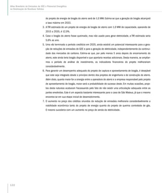 do projeto de energia de biogás do aterro será de 1,0 MW. Estima-se que a geração do biogás alcançará
a taxa máxima em 2033.
3.	A TIR estimada de um projeto de energia de biogás de aterro com 1,0 MW de capacidade, operando de
2015 a 2035, é 12,9%.
4.	Caso o biogás do aterro fosse queimado, mas não usado para gerar eletricidade, a TIR estimada seria
5,6% ao ano.
5.	Uma vêz terminado o período creditício em 2035, ainda existirá um potencial interessante para a gera-
ção de reduções de emissões de GEE e para a geração de eletricidade, independentemente da continui-
dade dos mercados de carbono. Estima-se que, por pelo menos 5 anos depois do encerramento do
aterro, este ainda teria biogás disponível e que aportaria receitas adicionais. Desta maneira, se ampliar-
mos o período de análise de investimento, os indicadores financeiros do projeto melhorariam
considerávelmente.
6.	Para garantir um desempenho adequado do projeto de captura e aproveitamento de biogás, é desejável
que este seja integrado desde o princípio dentro dos projetos de engenharia e de construção do aterro.
Além disto, quanto maior for a sinergia entre a operadora do aterro e a empresa responsável pelo projeto
de aproveitamento de biogás, maior será a probabilidade de sucesso deste. Em muitas ocasiões, proje-
tos desta natureza acabaram fracassando pelo fato de não existir uma articulação adequada entre as
partes envolvidas. Este é um aspecto bastante interessante para o caso de São Mateus, já que o mesmo
encontra-se em sua etapa inicial de desenvolvimento.
7.	O aumento no preço dos créditos oriundos da redução de emissões melhoraria considerávelmente a
viabilidade econômica tanto do projeto de energia quanto do projeto de queima controlada de gás.
O mesmo sucederia com um aumento no preço de venda da eletricidade.
132
Atlas Brasileiro de Emissões de GEE e Potencial Energético
na Destinação de Resíduos Sólidos
 