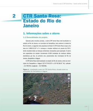 CTR Santa Rosa:
Estado do Rio de
Janeiro
1. Informações sobre o aterro
1.1 Generalidades do projeto
Operado pela iniciativa privada, o aterro CTR Santa Rosa está localizado no
estado do Rio de Janeiro, no município de Seropédica, bem próximo à cidade do
Rio de Janeiro, a segunda mais populosa do Brasil. O CTR Santa Rosa ocupa uma
área de 1.699.512,97 m2
e começou a receber resíduos em janeiro de 2011,
tendo recebido todas as licenças ambientais necessárias para operação. O aterro
tem expectativa de receber inicialmente 6.000 toneladas de resíduos sólidos
domésticos por dia, no primeiro ano, provenientes dos municípios de Rio de
Janeiro, Seropédica e Itaguaí.
O CTR Santa Rosa está localizado no estado do Rio de Janeiro, entre os muni-
cípios de Seropédica e Itaguaí (22º47’44.53”S e 43º45’38.01” W). Latitude:
– 22.795703, Longitude: – 43.760558).
2
Figura 1. Localização exata do CTR Santa Rosa, situado entre os
municípios de Seropédica e Itaguaí.
133
Estudo de caso 2: CTR Santa Rosa – Estado do Rio de Janeiro
 
