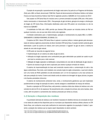 O projeto de recuperação e aproveitamento de biogás neste aterro, faz parte de um Programa de Atividades
(PoA) sob o MDL no Brasil, denominado “CDM PoA: Projeto de Gerenciamento de Resíduos Sólidos e de Carbon
Finance da Caixa Econômica Federal. Este PoA foi registrado perante a CQNUMC em 5 de outubro de 20121
.
Este projeto no CTR Santa Rosa foi incluido como a primeira atividade de projeto (CPA) sob o PoA previa-
mente mencionado e é denominado: CPA-1: Recuperação do gás de Aterro, geração de energia e distribuição
de biogás do CTR Santa Rosa. Informações detalhadas sobre este CPA podem ser encontradas no site da
Internet da CQNUMC2
.
A modalidade de PoAs sob o MDL permite que diversos CPAs possam ser incluidos dentro do PoA em
qualquer momento, uma vez que este último tenha sido registrado.
A entidade cordenadora para a implementação, operação e monitoramento do projeto MDL é a SERB –
SANEAMENTO E ENERGIA RENOVÁVEL DO BRASIL S.A.
O objetivo do CPA-1 Aterro CTR Santa Rosa é capturar e queimar/utilizar o metano gerado pela decompo-
sição de resíduos orgânicos provenientes do Aterro Sanitário CTR Santa Rosa. O projeto também pretende gerar
eletricidade a partir da queima do metano, bem como promover o “upgrade” do gás de aterro e distribuí-lo
através de uma rede de gás natural.
O CPA pode ser resumido da seguinte forma:
•• Implementação de um sistema de coleta de gás de aterro;
•• Utilização do biogás capturado como combustível para gerar eletricidade que poderá ser usada no pró-
prio local ou vendida para a rede nacional;
•• Utilização do biogás capturado na distribuição a consumidores em uma rede de distribuição de gás natural; e
•• Queima do excesso de gás de aterro capturado para destruir qualquer emissão de metano.
O sistema de impermeabilização de base será construído visando evitar a contaminação do solo e das
águas subterrâneas. Para tanto, será instalada uma camada dupla de argila compactada, a qual será coberta
com uma manta de PEAD (polietileno de alta densidade) com 1,5 mm de espessura e uma nova camada de
solo para proteção da manta. O aterro será dotado ainda de sistema de drenagem de águas pluviais, de gases
e de líquidos percolados (chorume).
O sistema de monitoramento ambiental inclui, ainda, o monitoramento geotécnico que será implantado
paulatinamente ao longo da operação do aterro, visando assegurar a estabilidade do maciço de resíduos.
Durante a operação da CTR Santa Rosa, está prevista a cobertura diária das células de resíduos com uma
camada de solo de 20 cm de espessura.Tal procedimento evita a atração de animais, tais como baratas, ratos
e aves, além de prevenir o carreamento dos resíduos provocado por ventos ou chuvas.
1.2 Geração e disposição dos resíduos
A quantidade estimada de resíduos a ser recebido é baseada em detalhes técnicos da concessão do local
e nos dados de coleta de lixo disponíveis para os municípios que depositarão resíduos sólidos urbanos no CTR
Santa Rosa, com acréscimo anual pelo coeficiente de crescimento vegetativo da população. A tabela 1 apre-
senta a projeção dos resíduos que se espera sejam depositados no aterro sanitario:
1
http://cdm.unfccc.int/ProgrammeOfActivities/poa_db/Q9LW74OKAXMUZPCE3IJBVS16025HDT/view
2
http://cdm.unfccc.int/ProgrammeOfActivities/cpa_db/XQMN648JU5LVRAC2OBFE3H1PW0KG79/view
134
Atlas Brasileiro de Emissões de GEE e Potencial Energético
na Destinação de Resíduos Sólidos
 