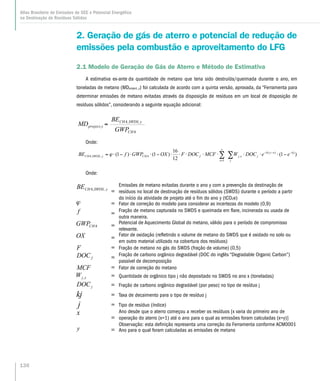 2. Geração de gás de aterro e potencial de redução de
emissões pela combustão e aproveitamento do LFG
2.1 Modelo de Geração de Gás de Aterro e Método de Estimativa
A estimativa ex-ante da quantidade de metano que teria sido destruída/queimada durante o ano, em
toneladas de metano (MDproject, y) foi calculada de acordo com a quinta versão, aprovada, da “Ferramenta para
determinar emissões de metano evitadas através da disposição de resíduos em um local de disposição de
resíduos sólidos”, considerando a seguinte equação adicional:
Onde:
∑∑ −−−
=
−⋅⋅⋅⋅⋅⋅⋅⋅−⋅⋅−⋅=
j
k jxyk
jxj
y
x
fCHySWDSCH eeDOCWMCFDOCFOXGWPfBE )1(
12
16
)1()1( )(
,
1
4,,4 ϕ
Onde:
=
Emissões de metano evitadas durante o ano y com a prevenção da destinação de
resíduos no local de destinação de resíduos sólidos (SWDS) durante o período a partir
do início da atividade de projeto até o fim do ano y (tCO2e)
= Fator de correção do modelo para considerar as incertezas do modelo (0,9)
= Fração de metano capturada no SWDS e queimada em flare, incinerada ou usada de
outra maneira.
= Potencial de Aquecimento Global do metano, válido para o período de compromisso
relevante.
= Fator de oxidação (refletindo o volume de metano do SWDS que é oxidado no solo ou
em outro material utilizado na cobertura dos resíduos)
= Fração de metano no gás do SWDS (fração de volume) (0,5)
= Fração de carbono orgânico degradável (DOC do inglês “Degradable Organic Carbon”)
passível de decomposição
= Fator de correção do metano
= Quantidade de orgânico tipo j não depositado no SWDS no ano x (toneladas)
= Fração de carbono orgânico degradável (por peso) no tipo de resíduo j
= Taxa de decaimento para o tipo de resíduo j
= Tipo de resíduo (índice)
=
Ano desde que o aterro começou a receber os resíduos [x varia do primeiro ano de
operação do aterro (x=1) até o ano para o qual as emissões foram calculadas (x=y)]
Observação: esta definição representa uma correção da Ferramenta conforme ACM0001
= Ano para o qual foram calculadas as emissões de metano
=
CH
project,y
GWP
MD
4
ySWDSCHBE ,,4
136
Atlas Brasileiro de Emissões de GEE e Potencial Energético
na Destinação de Resíduos Sólidos
 
