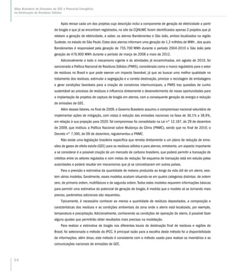14
Atlas Brasileiro de Emissões de GEE e Potencial Energético
na Destinação de Resíduos Sólidos
Após revisar cada um dos projetos cuja descrição inclui a componente de geração de eletricidade a partir
do biogás e que já se encontram registrados, no site da CQNUMC foram identificados apenas 2 projetos que já
relatam a geração de eletricidade, a saber, os aterros Bandeirantes e São João, ambos localizados na região
Sudeste, no estado de São Paulo. Estes dois aterros informam uma geração de 1,2 milhões de MWh , dos quais
Bandeirantes é responsável pela geração de 755.700 MWh durante o período 2004-2010 e São João pela
geração de 476.900 MWh durante o período de março de 2008 a maio de 2012.
Adicionalmente a todo o mecanismo vigente e às atividades já encaminhadas, em agosto de 2010, foi
sancionada a Política Nacional de Resíduos Sólidos (PNRS), considerada como o marco regulatório para o setor
de resíduos no Brasil e que pode exercer um impacto favorável, já que ao buscar uma melhor qualidade no
tratamento dos resíduos, estimular a segregação e a correta destinação, priorizar a reciclagem de embalagens
e gerar condições favoráveis para a criação de consórcios intermunicipais, a PNRS traz questões de cunho
sustentável ao processo de resíduos e influencia diretamente o desenvolvimento de novas oportunidades para
a implantação de projetos de captura de biogás em aterros, com a consequente geração de energia e redução
de emissões de GEE.
Além desses fatores, no final de 2009, o Governo Brasileiro assumiu o compromisso nacional voluntário de
implementar ações de mitigação, com vistas à redução das emissões nacionais na faixa de 36,1% a 38,9%,
em relação à sua projeção para 2020.Tal compromisso foi consolidado na Lei nº 12.187, de 29 de dezembro
de 2009, que instituiu a Política Nacional sobre Mudança do Clima (PNMC), sendo que no final de 2010, o
Decreto nº 7.390, de 09 de dezembro, regulamentou a PNMC.
Não existe uma legislação brasileira específica que remeta diretamente a um plano de redução de emis-
sões de gases de efeito estufa (GEE) para os resíduos sólidos e para aterros; entretanto, um aspecto importante
a se considerar é a possível criação de um mercado de carbono brasileiro, que poderá permitir a transação de
créditos entre os setores regulados e com metas de redução. Tal esquema de transação está em estudo pelas
autoridades e poderá resultar em mecanismos que já se concretizaram em outros países.
Para a previsão e estimativa da quantidade de metano produzida ao longo da vida útil de um aterro, exis-
tem vários modelos. Geralmente, esses modelos acabam situando-se em quatro categorias distintas: de ordem
zero, de primeira ordem, multifásicos e de segunda ordem.Todos estes modelos requerem informações básicas
para permitir uma estimativa do potencial de geração de biogás. A medida que o modelo vá se tornando mais
preciso, parâmetros adicionais são requeridos.
Tipicamente, é necessário conhecer ao menos a quantidade de resíduos depositados, a composição e
características dos resíduos e as condições ambientais da zona onde o aterro está localizado, por exemplo,
temperatura e precipitação. Adicionalmente, conhecendo as condições de operação do aterro, é possível fazer
alguns ajustes que permitirão obter resultados mais precisos na modelação.
Para realizar a estimativa de biogás nos diferentes locais de destinação final de resíduos e regiões do
Brasil, foi selecionado o método do IPCC. A principal razão para a escolha deste método foi a disponibilidade
de informações; além disso, este método é consistente com o método usado para realizar os inventários e as
comunicações nacionais de emissões de GEE.
 
