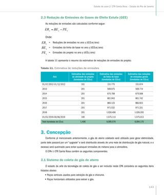 2.3 Redução de Emissões de Gases de Efeito Estufa (GEE)
As reduções de emissões são calculadas conforme segue:
yyy PEBEER −=
Onde:
= Reduções de emissões no ano y (tCO2e/ano)
= Emissões da linha de base no ano y (tCO2e/ano)
= Emissões do projeto no ano y (tCO2/ano)
A tabela 11 apresenta o resumo da estimativa de reduções de emissões do projeto.
Tabela 11. Estimativa de reduções de emissões
Ano
Estimativa das emissões
da atividade do projeto
(toneladas de CO2e)
Estimativa das emissões
da linha de base
(toneladas de CO2e)
Estimativa das reduções
de emissões gerais
(toneladas de CO2e)
01/07/2012-31/12/2012 101 151.775 151.674
2013 201 509.975 509.774
2014 201 675.708 675.508
2015 201 801.943 801.742
2016 201 883.123 882.923
2017 201 971.532 971.331
2018 201 1.026.406 1.026.205
01/01/2019-30/06/2019 100 1.075.113 1.075.013
Total (toneladas de CO2e) 1.406 6.095.576 6.094.170
3. Concepção
Conforme já mencionado anteriormente, o gás de aterro coletado será utilizado para gerar eletricidade,
parte dele passará por um “upgrade” e será distribuído através de uma rede de distribuição de gás natural, e o
excesso será queimado para evitar quaisquer emissões de metano para a atmosfera.
O CPA-1 CTR Santa Rosa contém os seguintes componentes:
3.1 Sistema de coleta de gás de aterro
O estado da arte da tecnologia de coleta de gás a ser incluída neste CPA considera os seguintes itens
listados abaixo:
•• Poços verticais usados para extração do gás e chorume.
•• Poços horizontais utilizados para extrair o gás.
143
Estudo de caso 2: CTR Santa Rosa – Estado do Rio de Janeiro
 