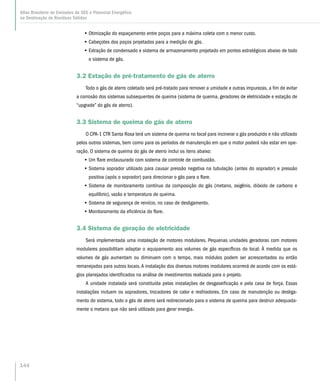 •• Otimização do espaçamento entre poços para a máxima coleta com o menor custo.
•• Cabeçotes dos poços projetados para a medição de gás.
•• Extração de condensado e sistema de armazenamento projetado em pontos estratégicos abaixo de todo
o sistema de gás.
3.2 Estação de pré-tratamento do gás de aterro
Todo o gás de aterro coletado será pré-tratado para remover a umidade e outras impurezas, a fim de evitar
a corrosão dos sistemas subsequentes de queima (sistema de queima, geradores de eletricidade e estação de
“upgrade” do gás de aterro).
3.3 Sistema de queima do gás de aterro
O CPA-1 CTR Santa Rosa terá um sistema de queima no local para incinerar o gás produzido e não utilizado
pelos outros sistemas, bem como para os períodos de manutenção em que o motor poderá não estar em ope-
ração. O sistema de queima do gás de aterro inclui os itens abaixo:
•• Um flare enclausurado com sistema de controle de combustão.
•• Sistema soprador utilizado para causar pressão negativa na tubulação (antes do soprador) e pressão
positiva (após o soprador) para direcionar o gás para o flare.
•• Sistema de monitoramento contínuo da composição do gás (metano, oxigênio, dióxido de carbono e
equilíbrio), vazão e temperatura de queima.
•• Sistema de segurança de reinício, no caso de desligamento.
•• Monitoramento da eficiência do flare.
3.4 Sistema de geração de eletricidade
Será implementada uma instalação de motores modulares. Pequenas unidades geradoras com motores
modulares possibilitam adaptar o equipamento aos volumes de gás específicos do local. À medida que os
volumes de gás aumentam ou diminuem com o tempo, mais módulos podem ser acrescentados ou então
remanejados para outros locais.A instalação dos diversos motores modulares ocorrerá de acordo com os está-
gios planejados identificados na análise de investimentos realizada para o projeto.
A unidade instalada será constituída pelas instalações de desgaseificação e pela casa de força. Essas
instalações incluem os sopradores, trocadores de calor e resfriadores. Em caso de manutenção ou desliga-
mento do sistema, todo o gás de aterro será redirecionado para o sistema de queima para destruir adequada-
mente o metano que não será utilizado para gerar energia.
144
Atlas Brasileiro de Emissões de GEE e Potencial Energético
na Destinação de Resíduos Sólidos
 