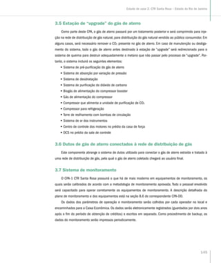 3.5 Estação de “upgrade” do gás de aterro
Como parte deste CPA, o gás de aterro passará por um tratamento posterior e será comprimido para inje-
ção na rede de distribuição de gás natural, para distribuição do gás natural vendido ao público consumidor. Em
alguns casos, será necessário remover o CO2 presente no gás de aterro. Em caso de manutenção ou desliga-
mento do sistema, todo o gás de aterro antes destinado à estação de “upgrade” será redirecionado para o
sistema de queima para destruir adequadamente o metano que não passar pelo processo de “upgrade”. Por-
tanto, o sistema incluirá os seguintes elementos:
•• Sistema de pré-purificação do gás de aterro
•• Sistema de absorção por variação de pressão
•• Sistema de desidratação
•• Sistema de purificação do dióxido de carbono
•• Biogás de alimentação do compressor booster
•• Gás de alimentação do compressor
•• Compressor que alimenta a unidade de purificação de CO2
•• Compressor para refrigeração
•• Torre de resfriamento com bombas de circulação
•• Sistema de ar dos instrumentos
•• Centro de controle dos motores no prédio da casa de força
•• DCS no prédio da sala de controle
3.6 Dutos de gás de aterro conectados à rede de distribuição de gás
Este componente abrange o sistema de dutos utilizado para conectar o gás de aterro extraído e tratado à
uma rede de distribuição de gás, pela qual o gás de aterro coletado chegará ao usuário final.
3.7 Sistema de monitoramento
O CPA-1 CTR Santa Rosa possuirá o que há de mais moderno em equipamentos de monitoramento, os
quais serão calibrados de acordo com a metodologia de monitoramento aprovada. Todo o pessoal envolvido
será capacitado para operar corretamente os equipamentos de monitoramento. A descrição detalhada do
plano de monitoramento e dos equipamentos está na seção B.6 do correspondente CPA-DD.
Os dados dos parâmetros de operação e monitoramento serão colhidos por cada operador no local e
encaminhados para a Caixa Econômica. Os dados serão eletronicamente registrados (guardados por dois anos
após o fim do período de obtenção de créditos) e escritos em separado. Como procedimento de backup, os
dados do monitoramento serão impressos periodicamente.
145
Estudo de caso 2: CTR Santa Rosa – Estado do Rio de Janeiro
 