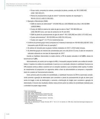 •• Grupo motriz, composto de motores, construção da planta, conexão, etc: R$ 13.683.462
(US$ 7.601.923,47)
•• Planta de processamento de gás de aterro16
(incluindo impostos de importação17
):
R$ 40.132.011 (US$ 22.295.562)
•• Operação e Manutenção (OM):
•• OM do sistema de eletricidade18
: 576.000 R$/ano (320.000US$/ano) (fixo) e R$ 36/MWh
(US$20/MWh).
•• Custos de OM do sistema de coleta de gás de aterro e flare19
: R$ 480.000/ano
(US$ 266.667/ano), com taxa de acréscimo de 4% até 2031
•• OM da planta de processamento de gás de aterro20
: R$ 1.929.280/ano (US$ 1.071.822/ano)
•• Custos administrativos21
: R$ 420.000/ano (US$ 233.333/ano).
•• Custos com seguro22
: 0,177% do investimento/ano.
•• A reforma do primeiro grupo motriz (composto de 3 motores) é estimada em: R$ 400.400 (US$ 667.333)
(necessária após 60.000 horas de operação)23
.
•• Os valores de mercado para os grupos motrizes instalados em 2017 e 2019 estão inclusos.
•• Os diferentes grupos de motores são considerados para uma vida útil de 15 anos. O valor de mercado foi
calculado utilizando-se uma taxa de depreciação de 10%24
.
Usando as hipóteses relacionadas na seção anterior, a TIR de projeto calculada é de 5,09%, abaixo do
benchmark de 7,26%.
Adicionalmemte, de acordo com as regras do MDL, é necessário preparar também uma análise de sensibi-
lidade. O objetivo da análise de sensibilidade é examinar se a conclusão referente à viabilidade financeira do
CPA proposto continua sólida e coerente com as variações razoáveis a que as hipótese estão sujeitas.A análise
de investimentos só proporciona um argumento válido a favor da adicionalidade se comprovar a impossibili-
dade de o projeto ser financeiramente atraente.
Como primeira parte da análise de sensibilidade, a viabilidade financeira do CPA foi examinada conside-
rando somente a geração de eletricidade (sem considerar a planta de processamento de gás de aterro para
venda de biogás à rede de distribuição), e somente a distribuição do biogás (sem considerar a geração de
eletricidade). O resumo dos resultados obtidos nesta primeira parte da análise de sensibilidade realizada para
a atividade de projeto segue abaixo:
16
Fonte: Linde proposal.doc
17
Fonte: Import_levies_BiogasPlant.pdf
18
Fonte: OM – HAZTEC – Proposta Técnica e Comercial Rev 3.pdf
19
Fonte: Estudo de Viabilidade do Projeto Conceitual – Santa Rosa
20
Fonte: Linde_Haztec letter.pdf
21
Fonte: Estudo de Viabilidade do Projeto Conceitual – Santa Rosa
22
Fonte: Haztec Insurance.pdf
23
Fonte: Overhaull Motores JMS 420.pdf
24
Fonte: Taxas de depreciaciao.pdf. Instrução Normativa SRF nº 162, de 31 de dezembro de 1998 (http://www.receita.fazenda.gov.br/legislacao/ins/
ant2001/1998/i)
148
Atlas Brasileiro de Emissões de GEE e Potencial Energético
na Destinação de Resíduos Sólidos
 