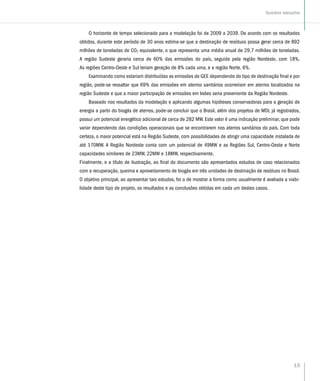 15
Sumário executivo
O horizonte de tempo selecionado para a modelação foi de 2009 a 2039. De acordo com os resultados
obtidos, durante este período de 30 anos estima-se que a destinação de resíduos possa gerar cerca de 892
milhões de toneladas de CO2 equivalente, o que representa uma média anual de 29,7 milhões de toneladas.
A região Sudeste geraria cerca de 60% das emissões do país, seguida pela região Nordeste, com 18%.
As regiões Centro-Oeste e Sul teriam geração de 8% cada uma, e a região Norte, 6%.
Examinando como estariam distribuídas as emissões de GEE dependendo do tipo de destinação final e por
região, pode-se ressaltar que 69% das emissões em aterros sanitários ocorreriam em aterros localizados na
região Sudeste e que a maior participação de emissões em lixões seria proveniente da Região Nordeste.
Baseado nos resultados da modelação e aplicando algumas hipóteses conservadoras para a geração de
energia a partir do biogás de aterros, pode-se concluir que o Brasil, além dos projetos de MDL já registrados,
possui um potencial energético adicional de cerca de 282 MW. Este valor é uma indicação preliminar, que pode
variar dependendo das condições operacionais que se encontrarem nos aterros sanitários do país. Com toda
certeza, o maior potencial está na Região Sudeste, com possibilidades de atingir uma capacidade instalada de
até 170MW. A Região Nordeste conta com um potencial de 49MW e as Regiões Sul, Centro-Oeste e Norte
capacidades similares de 23MW, 22MW e 18MW, respectivamente.
Finalmente, e a título de ilustração, ao final do documento são apresentados estudos de caso relacionados
com a recuperação, queima e aproveitamento de biogás em três unidades de destinação de resíduos no Brasil.
O objetivo principal, ao apresentar tais estudos, foi o de mostrar a forma como usualmente é avaliada a viabi-
lidade deste tipo de projeto, os resultados e as conclusões obtidas em cada um destes casos.
 