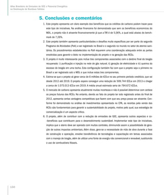 5. Conclusões e comentários
1.	Este projeto apresenta um claro exemplo dos benefícios que os créditos de carbono podem trazer para
este tipo de iniciativas. Na análise financeira foi demonstrado que sem os benefícios economicos do
MDL, o projeto não é atraente financeiramente já que a TIR é de 5,06%, a qual está abaixo do bench-
mark de 7,26%.
2.	Este projeto também apresenta particularidades e desafíos muito específicos por ser parte do segundo
Programa de Atividades (PoA) a ser registrado no Brasil e o segundo no mundo no setor de aterros sani-
tários. Os procedimentos estabelecidos no PoA requerem uma coordenação adequada entre as partes
envolvidas para garantir o êxito na implementação do projeto e na geração das RCEs.
3.	O projeto é muito interessante pois inclue tres componentes associados com o destino final do biogás
recuperado: i) purificação e injeção na rede de gás natural, ii) geração de eletricidade e iii) queima do
excesso de biogás em uma tocha. Esta configuração também faz com que o projeto seja o primeiro no
Brasil a ser registrado sob o MDL e que inclue estas tres componentes.
4.	Estima-se que o projeto vá gerar cerca de 6 milhões de tCO2e no seu primeiro período creditício, que vai
desde 2012 até 2019. O projeto espera conseguir uma redução de 509.744 tCO2e em 2013 e chegar
a cerca de 1.075.013 tCO2e em 2019. A média anual estimada seria de 794.672 tCO2e.
5.	O mercado de carbono apresenta atualmente muitas incertezas e não é possível determinar com certeza
os preços futuros das RCEs. No entanto, devido ao fato do projeto ter sido registrado antes do final de
2012, apresenta certas vantagens competitivas que fazem com que seu preço possa ser atraente. Con-
forme foi demonstrado na análise de investimentos apresentada no CPA, as receitas pela venda das
RCEs são fundamentais para garantir a sustentabilidade do projeto, motivo pelo qual, sua estratégia de
comercialização é um aspecto crítico.
6.	O projeto, além de contribuir com a redução de emissões de GEE, apresenta outros aspectos e co-
-benefícios que contribuem para o desenvolvimento sustentável. Implementar este tipo de iniciativas,
implica que o aterro deve ser operado com muitos controles, diminuindo assim a possibilidade de gera-
ção de outros impactos ambientais. Além disso, gera-se a necessidade de mão de obra durante a fase
de construção e operação, envolve transferência de tecnologías e capacitação em temas associados
com o manejo de biogás, além de utilizar uma fonte de energía não convencional e renovável, sustituindo
o uso de combustíveis fósseis.
150
Atlas Brasileiro de Emissões de GEE e Potencial Energético
na Destinação de Resíduos Sólidos
 