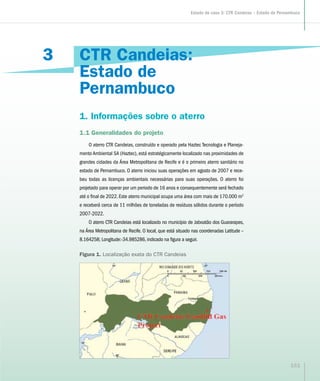 33 CTR Candeias:
Estado de
Pernambuco
1. Informações sobre o aterro
1.1 Generalidades do projeto
O aterro CTR Candeias, construído e operado pela Haztec Tecnologia e Planeja-
mento Ambiental SA (Haztec), está estratégicamente localizado nas proximidades de
grandes cidades da Área Metropolitana de Recife e é o primeiro aterro sanitário no
estado de Pernambuco. O aterro iniciou suas operações em agosto de 2007 e rece-
beu todas as licenças ambientais necessárias para suas operações. O aterro foi
projetado para operar por um periodo de 16 anos e consequentemente será fechado
até o final de 2022. Este aterro municipal ocupa uma área com mais de 170.000 m2
e receberá cerca de 11 milhões de toneladas de resíduos sólidos durante o período
2007-2022.
O aterro CTR Candeias está localizado no município de Jaboatão dos Guararapes,
na Área Metropolitana de Recife. O local, que está situado nas coordenadas Latitude –
8.164258; Longitude:-34.985286, indicado na figura a seguir.
Figura 1. Localização exata do CTR Candeias
151
Estudo de caso 3: CTR Candeias – Estado de Pernambuco
 