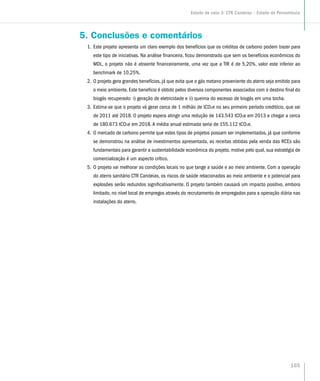 5. Conclusões e comentários
1.	Este projeto apresenta um claro exemplo dos benefícios que os créditos de carbono podem trazer para
este tipo de iniciativas. Na análise financeira, ficou demonstrado que sem os benefícios econômicos do
MDL, o projeto não é atraente financeiramente, uma vez que a TIR é de 5,20%, valor este inferior ao
benchmark de 10,25%.
2.	O projeto gera grandes benefícios, já que evita que o gás metano proveniente do aterro seja emitido para
o meio ambiente. Este beneficio é obtido pelos diversos componentes associados com o destino final do
biogás recuperado: i) geração de eletricidade e ii) queima do excesso de biogás em uma tocha.
3.	Estima-se que o projeto vá gerar cerca de 1 milhão de tCO2e no seu primeiro período creditício, que vai
de 2011 até 2018. O projeto espera atingir uma redução de 143.543 tCO2e em 2013 e chegar a cerca
de 180.673 tCO2e em 2018. A média anual estimada seria de 155.112 tCO2e.
4.	O mercado de carbono permite que estes tipos de projetos possam ser implementados, já que conforme
se demonstrou na análise de investimentos apresentada, as receitas obtidas pela venda das RCEs são
fundamentais para garantir a sustentabilidade econômica do projeto, motivo pelo qual, sua estratégia de
comercialização é um aspecto crítico.
5.	O projeto vai melhorar as condições locais no que tange a saúde e ao meio ambiente. Com a operação
do aterro sanitário CTR Candeias, os riscos de saúde relacionados ao meio ambiente e o potencial para
explosões serão reduzidos significativamente. O projeto também causará um impacto positivo, embora
limitado, no nível local de empregos através do recrutamento de empregados para a operação diária nas
instalações do aterro.
Estudo de caso 3: CTR Candeias – Estado de Pernambuco
165
 
