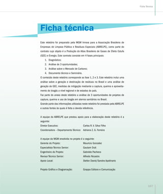 Ficha técnica
Este relatório foi preparado pela MGM Innova para a Associação Brasileira de
Empresas de Limpeza Pública e Resíduos Especiais (ABRELPE), como parte do
contrato cujo objeto é a Produção do Atlas Brasileiro de Gases de Efeito Estufa
(GEE) e Energia. Este contrato consiste em 4 fases principais:
1.	 Diagnóstico;
2.	 Análise de 3 oportunidades;
3.	 Análise sobre o Mercado de Carbono;
4.	 Documento técnico e Seminário.
O conteúdo deste relatório corresponde as fase 1, 2 e 3. Este relatório inclui uma
análise sobre a geração e destinação de resíduos no Brasil e uma análise de
geração de GEE, medidas de mitigação mediante a captura, queima e aproveita-
mento do biogás a nível regional e de estados do país.
Faz parte do anexo deste relatório a análise de 3 oportunidades de projetos de
captura, queima e uso de biogás em aterros sanitários no Brasil.
Grande parte das informações utilizadas neste relatório foi prestada pela ABRELPE
e outras fontes às quais é feita a devida referência.
A equipe da ABRELPE que prestou apoio para a elaboração deste relatório é a
seguinte:
Diretor Executivo:	 Carlos R. V. Silva Filho
Coordenadora – Departamento Técnico: 	 Adriana Z. G. Ferreira
A equipe da MGM envolvida no projeto é a seguinte:
Gerente do Projeto:	 Mauricio Gonzalez
Especialista Técnico Senior:	 Gautam Dutt
Engenheiro do Projeto:	 Gabriela Pacheco
Revisor Técnico Senior:	 Alfredo Nicastro
Apoio Local:	 Stefan David/Sandra Apolinario
Projeto Gráfico e Diagramação:	 Grappa Editora e Comunicação
167
Ficha Técnica
 