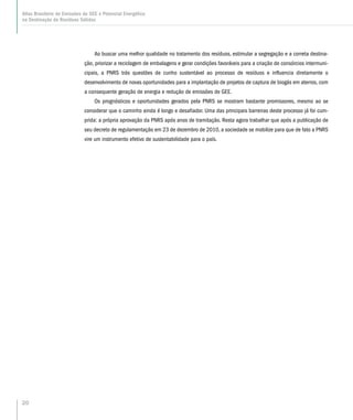 20
Atlas Brasileiro de Emissões de GEE e Potencial Energético
na Destinação de Resíduos Sólidos
Ao buscar uma melhor qualidade no tratamento dos resíduos, estimular a segregação e a correta destina-
ção, priorizar a reciclagem de embalagens e gerar condições favoráveis para a criação de consórcios intermuni-
cipais, a PNRS trás questões de cunho sustentável ao processo de resíduos e influencia diretamente o
desenvolvimento de novas oportunidades para a implantação de projetos de captura de biogás em aterros, com
a consequente geração de energia e redução de emissões de GEE.
Os prognósticos e oportunidades gerados pela PNRS se mostram bastante promissores, mesmo ao se
considerar que o caminho ainda é longo e desafiador. Uma das principais barreiras deste processo já foi cum-
prida: a própria aprovação da PNRS após anos de tramitação. Resta agora trabalhar que após a publicação de
seu decreto de regulamentação em 23 de dezembro de 2010, a sociedade se mobilize para que de fato a PNRS
vire um instrumento efetivo de sustentabilidade para o país.
 
