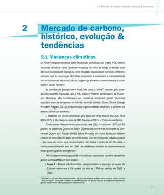 2
21
Mercado de carbono,
histórico, evolução &
tendências
2.1 Mudanças climáticas
O Painel Intergovernamental sobre Mudanças Climáticas (do inglês IPCC) define
mudança climática como “qualquer mudança no clima ao longo do tempo, quer
devido à variabilidade natural ou como resultado da atividade humana.”. O mesmo
concluiu que as mudanças climáticas impactam e aumentam a vulnerabilidade
dos ecossistemas, recursos hídricos, segurança alimentar, assentamentos e socie-
dade, e saúde humana.
Ao contrário da poluição do ar local, tais como o “smog”1
causado pela emis-
são de poluentes regulados (SOX e NOX, ozônio e material particulado), as mudan-
ças climáticas são consideradas um problema ambiental global. Cientistas
apontam para as temperaturas médias recordes (United States Global Change
Research Program, 2012), enquanto que alguns analistas observam o aumento de
eventos climáticos extremos.
O Protocolo de Quioto reconhece seis gases de efeito estufa: CO2, CH4, N2O,
PFCs, HFCs e SF6. Segundo site da BMF Bovespa (2012), o Protocolo de Quioto:
“É um acordo internacional patrocinado pela ONU, firmado em 1997 por 59
países, na cidade de Quioto, no Japão. O protocolo inscreve-se no âmbito da Con-
venção-Quadro das Nações Unidas sobre Mudança do Clima, tendo por objetivo
reduzir as emissões de gases de efeito estufa (GEEs) em nações industrializadas
– por meio de metas que correspondem, em média, à redução de 5% sobre o
montante emitido pelo país em 1990 – e estabelecer modelo de desenvolvimento
limpo para os países emergentes”.
Além de reconhecer os gases de efeito estufa, o protocolo também agrupou os
países participantes em dois grupos:
•• Anexo I – Países industrializados comprometidos a alcançar os níveis de
Carbono referentes a 5% abaixo do ano de 1990 no período de 2008 e
2012.
1
A palavra “smog” reúne dois conceitos, smoke + fog, que em português se traduz como fumaça e neblina. O termo
“smog” em inglês é usado para caracterizar as neblinas causadas por poluição do ar, as quais geralmente ocorrem em
grandes cidades devido à fumaça dos carros e das indústrias.
2 | Mercado de carbono, histórico, evolução & tendências
 