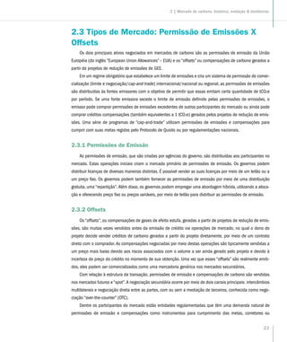 23
2.3 Tipos de Mercado: Permissão de Emissões X
Offsets
Os dois principais ativos negociados em mercados de carbono são as permissões de emissão da União
Européia (do inglês “European Union Allowances” – EUA) e os “offsets” ou compensações de carbono gerados a
partir de projetos de redução de emissões de GEE.
Em um regime obrigatório que estabelece um limite de emissões e cria um sistema de permissão de comer-
cialização (limite e negociação/cap-and-trade) internacional/nacional ou regional, as permissões de emissões
são distribuídas às fontes emissores com o objetivo de permitir que essas emitam certa quantidade de tCO2e
por período. Se uma fonte emissora excede o limite de emissão definido pelas permissões de emissões, o
emissor pode comprar permissões de emissões excedentes de outros participantes do mercado ou ainda pode
comprar créditos compensações (também equivalentes a 1 tCO2e) gerados pelos projetos de redução de emis-
sões. Uma série de programas de “cap-and-trade” utilizam permissões de emissões e compensações para
cumprir com suas metas regidas pelo Protocolo de Quioto ou por regulamentações nacionais.
2.3.1 Permissões de Emissão
As permissões de emissão, que são criadas por agências do governo, são distribuídas aos participantes no
mercado. Estas operações iniciais criam o mercado primário de permissões de emissão. Os governos podem
distribuir licenças de diversas maneiras distintas. É possível vender as suas licenças por meio de um leilão ou a
um preço fixo. Os governos podem também fornecer as permissões de emissão por meio de uma distribuição
gratuita, uma “repartição”.Além disso, os governos podem empregar uma abordagem híbrida, utilizando a aloca-
ção e oferecendo preço fixo ou preços variáveis, por meio de leilão para distribuir as permissões de emissão.
2.3.2 Offsets
Os “offsets”, ou compensações de gases de efeito estufa, geradas a partir de projetos de redução de emis-
sões, são muitas vezes vendidos antes da emissão de crédito via operações de mercado, no qual o dono do
projeto decide vender créditos de carbono gerados a partir do projeto diretamente, por meio de um contrato
direto com o comprador.As compensações negociadas por meio destas operações são tipicamente vendidas a
um preço mais baixo devido aos riscos associados com o volume a ser ainda gerado pelo projeto e devido à
incerteza do preço do crédito no momento de sua obtenção. Uma vez que esses “offsets” são realmente emiti-
dos, eles podem ser comercializados como uma mercadoria genérica nos mercados secundários.
Com relação à estrutura da transação, permissões de emissão e compensações de carbono são vendidas
nos mercados futuros e “spot”.A negociação secundária ocorre por meio de dois canais principais: intercâmbios
multilaterais e negociação direta entre as partes, com ou sem a mediação de terceiros, conhecida como nego-
ciação “over-the-counter” (OTC).
Dentre os participantes do mercado estão entidades regulamentadas que têm uma demanda natural de
permissões de emissão e compensações como instrumentos para cumprimento das metas, corretores ou
2 | Mercado de carbono, histórico, evolução & tendências
 