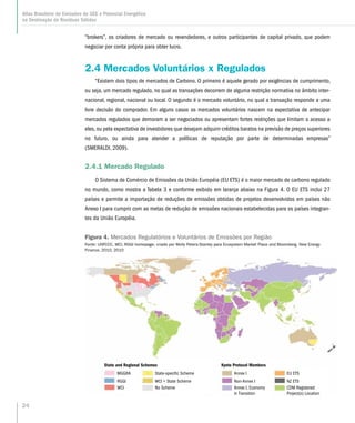 24
Atlas Brasileiro de Emissões de GEE e Potencial Energético
na Destinação de Resíduos Sólidos
“brokers”, os criadores de mercado ou revendedores, e outros participantes de capital privado, que podem
negociar por conta própria para obter lucro.
2.4 Mercados Voluntários x Regulados
“Existem dois tipos de mercados de Carbono. O primeiro é aquele gerado por exigências de cumprimento,
ou seja, um mercado regulado, no qual as transações decorrem de alguma restrição normativa no âmbito inter-
nacional, regional, nacional ou local. O segundo é o mercado voluntário, no qual a transação responde a uma
livre decisão do comprador. Em alguns casos os mercados voluntários nascem na expectativa de antecipar
mercados regulados que demoram a ser negociados ou apresentam fortes restrições que limitam o acesso a
eles, ou pela expectativa de investidores que desejam adquirir créditos baratos na previsão de preços superiores
no futuro, ou ainda para atender a políticas de reputação por parte de determinadas empresas”
(SMERALDI, 2009).
2.4.1 Mercado Regulado
O Sistema de Comércio de Emissões da União Européia (EU ETS) é o maior mercado de carbono regulado
no mundo, como mostra a Tabela 3 e conforme exibido em laranja abaixo na Figura 4. O EU ETS inclui 27
países e permite a importação de reduções de emissões obtidas de projetos desenvolvidos em países não
Anexo I para cumprir com as metas de redução de emissões nacionais estabelecidas para os países integran-
tes da União Européia.
MGGRA
RGGI
WCI
State-specific Scheme
WCI + State Scheme
No Scheme
Annex I
Non-Annex I
Annex I, Economy
in Transition
EU ETS
State and Regional Schemes Kyoto Protocol Members
NZ ETS
CDM Registered
Project(s) Location
Figura 4. Mercados Regulatórios e Voluntários de Emissões por Região
Fonte: UNFCCC, WCI, RGGI homepage; criado por Molly Peters-Stanley para Ecosystem Market Place and Bloomberg. New Energy
Finance, 2010, 2010
 
