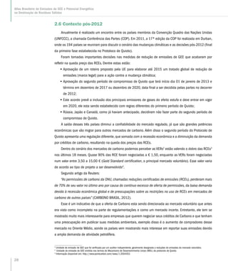28
Atlas Brasileiro de Emissões de GEE e Potencial Energético
na Destinação de Resíduos Sólidos
2.6 Contexto pós-2012
Anualmente é realizado um encontro entre os países membros da Convenção Quadro das Nações Unidas
(UNFCCC), a chamada Conferência das Partes (COP). Em 2011, a 17ª edição da COP foi realizada em Durban,
onde os 194 países se reuniram para discutir o cenário das mudanças climáticas e as decisões pós-2012 (final
da primeira fase estabelecida no Protoloco de Quioto).
Foram tomadas importantes decisões nas medidas de redução de emissões de GEE que acabaram por
refletir na queda preço das RCEs. Dentre estas estão:
•• Aprovação de um roteiro proposto pela UE para elaborar até 2015 um tratado global de redução de
emissões (marco legal) para a ação contra a mudança climática;
•• Aprovação do segundo período de compromisso de Quioto que terá início dia 01 de janeiro de 2013 e
término em dezembro de 2017 ou dezembro de 2020, data final a ser decidida pelas partes no decorrer
de 2012;
•• Este acordo prevê a inclusão dos principais emissores de gases do efeito estufa e deve entrar em vigor
em 2020, ele esta sendo estabelecido com regras diferentes do primeiro período de Quioto;
•• Rússia, Japão e Canadá, como já haviam antecipado, decidiram não fazer parte do segundo período de
compromisso de Quioto.
A saída desses três países diminui a confiabilidade do mercado regulado, já que são grandes potências
econômicas que vão migrar para outros mercados de carbono. Além disso o segundo período do Protocolo de
Quioto apresenta uma regulação diferente, que somada com a recessão econômica e a diminuição da demanda
por créditos de carbono, resultando na queda dos preços das RCEs.
Dentro do cenário dos mercados de carbono podemos perceber as VERs2
estão valendo o dobro das RCEs3
nos últimos 18 meses. Quase 90% das RCE foram negociadas a € 1,50, enquanto as VERs foram negociadas
num valor entre 3,50 a 15,00 € (Gold Standard certification, o principal mercado voluntário). Esse valor varia
de acordo ao tipo de projeto a ser desenvolvido4
.
Segundo artigo da Reuters:
“As permissões de carbono da ONU, chamadas reduções certificadas de emissões (RCEs), perderam mais
de 70% de seu valor no último ano por causa do contínuo excesso de oferta de permissões, da baixa demanda
devido à recessão econômica global e de preocupações sobre as restrições no uso de RCEs em mercados de
carbono de outros países” (CARBONO BRASIL, 2012).
Esse é um indicativo de que a oferta de Carbono esta sendo direcionada ao mercado voluntário que antes
era visto como incompleto na parte de regulamentações e como um mercado incerto. Entretanto, ele tem se
mostrado muito mais interessante para empresas que querem negociar seus créditos de Carbono e que tenham
uma preocupação em publicar suas medidas ambientais, exemplo disso é o aumento de compradores desse
mercado no Oriente Médio, aonde os países vem mostrando mais interesse em reportar suas emissões devido
a ampla demanda de atividade petrolífera.
2
Unidade de emissão de GEE que foi verificada por um auditor independente, geralmente designada a reduções de emissões do mercado voluntário.
3
Unidade de emissão de GEE emitida nos termos do Mecanismo de Desenvolvimento Limpo (MDL) do protocolo de Quioto.
4
Informação disponível em: http://www.pointcarbon.com/news/1.2004453
 