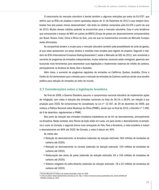 29
O crescimento do mercado voluntário é devido também a algumas restrições por parte do EU-ETS5
, que
definiu que as RCEs de projetos a serem aprovados depois de 31 de Dezembro de 2012 e que estejam loca-
lizados fora dos países menos desenvolvidos6
, não terão os créditos comprados pelo EU-ETS a partir do ano
de 2013. Muitos desses créditos poderão se encaminhar para o mercado voluntário. Essa é uma tendência
que compromete o avanço do MDL em países do BRICS (Grupo de países em desenvolvimento compreendidos
por Brasil, Rússia, Índia, China e África do Sul), uma vez que os investimentos oriundos do Mercado Europeu
serão eliminados.
As companhias tendem a mudar para o mercado voluntário também pela possibilidade de corte de gastos,
já que estes apresentam um preço atrativo e medidas mais simples para registro de projetos. Segundo o rela-
tório do IETA (International Emissions Trading Association7
) sobre o Mercado de GEE de 2012, vem ocorrendo o
aumento de programas de emissões independentes, muitos sistemas nacionais estão emergindo, governos vem
buscando mais ferramentas para desenvolver suas legislações e implementar sistemas de crédito de carbono,
principalmente na América do Norte, Ásia e Austrália.
Além disso, o aumento de programas regulados de emissões na Califórnia, Quebec, Austrália, China e
Coréia do Sul demonstram que a entrada para o mercado de emissões de Carbono continua sendo uma escolha
política para redução de emissões ao redor do mundo.
2.7 Considerações sobre a legislação brasileira
No final de 2009, o Governo Brasileiro assumiu o compromisso nacional voluntário de implementar ações
de mitigação, com vistas à redução das emissões nacionais na faixa de 36,1% a 38,9%, em relação à sua
projeção para 2020. Tal compromisso foi consolidado na Lei nº 12.187, de 29 de dezembro de 2009, que
instituiu a Política Nacional sobre Mudança do Clima (PNMC), sendo que no final de 2010, o Decreto nº 7.390,
de 9 de dezembro, regulamentou a PNMC.
Boa parte da redução das emissões brasileiras estabeleceu-se do fim do desmatamento, principalmente
na Amazônia. Neste contexto, dois Planos de Ação estão em curso, um para conter o desmatamento na Amazô-
nia e outro no Cerrado, o segundo bioma mais ameaçado do País. Para a Amazônia, a meta brasileira é reduzir
o desmatamento em 80% até 2020. No Cerrado, a meta é reduzir em 40%.
As metas são:
•• Redução do desmatamento na Amazônia (extensão da redução estimada: 564 milhões de toneladas de
carbono até 2020);
•• Redução do desmatamento no cerrado (extensão da redução estimada: 104 milhões de toneladas de
carbono até 2020);
•• Restauração das áreas de pasto (extensão da redução estimada: 83 a 104 milhões de toneladas de
carbono até 2020);
•• Sistema integrado de safra-rebanho (extensão da redução estimada: 18 a 22 milhões de toneladas de
carbono até 2020);
5
Primeiro Mercado de Carbono de amplas dimensões criado em 2005
6
A lista de países menos desenvolvidos encontra-se em: http://unfccc.int/resource/docs/publications/ldc_brochure2009.pdf
7
Relatório emitido em 2012.
2 | Mercado de carbono, histórico, evolução  tendências
 