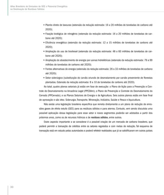 30
Atlas Brasileiro de Emissões de GEE e Potencial Energético
na Destinação de Resíduos Sólidos
•• Plantio direto de lavouras (extensão da redução estimada: 16 a 20 milhões de toneladas de carbono até
2020);
•• Fixação biológica de nitrogênio (extensão da redução estimada: 16 a 20 milhões de toneladas de car-
bono até 2020);
•• Eficiência energética (extensão da redução estimada: 12 a 15 milhões de toneladas de carbono até
2020);
•• Ampliação do uso de biodiesel (extensão da redução estimada: 48 a 60 milhões de toneladas de car-
bono até 2020);
•• Ampliação do abastecimento de energia por usinas hidrelétricas (extensão da redução estimada: 79 a 99
milhões de toneladas de carbono até 2020);
•• Fontes alternativas de energia (extensão da redução estimada: 26 a 33 milhões de toneladas de carbono
até 2020);
•• Setor siderúrgico (substituição do carvão oriundo de desmatamento por carvão proveniente de florestas
plantadas. Extensão da redução estimada: 8 a 10 de toneladas de carbono até 2020).
Ao total, quatro planos setoriais já estão em fase de execução: o Plano de Ação para a Prevenção e Con-
trole do Desmatamento na Amazônia Legal (PPCDAm), o Plano de Prevenção e Controle do Desmatamento do
Cerrado (PPCerrado), e os Planos Setoriais de Energia e de Agricultura. Seis outros planos estão em fase final
de aprovação e são eles: Siderurgia, Transporte, Mineração, Indústria, Saúde e Pesca e Aquicultura.
Não existe uma legislação brasileira especifica que remeta diretamente a um plano de redução de emis-
sões gases de efeito estufa (GEE) para os resíduos sólidos e para aterros. Contudo, vem sendo discutida uma
possível aplicação dessa legislação para esse setor e novos segmentos poderão ser adotados a partir dos
próximos anos, como os de recursos hídricos e de resíduos sólidos, entre outros.
Outro aspecto importante a se considerar é a possível criação de um mercado de carbono brasileiro, que
poderá permitir a transação de créditos entre os setores regulados e com metas de redução. Tal esquema de
transação está em estudo pelas autoridades e poderá refeletir realidades que já se solidificaram em outros países
 