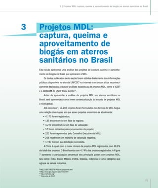 3
31
Projetos MDL:
captura, queima e
aproveitamento de
biogás em aterros
sanitários no Brasil
Esta seção apresenta uma análise dos projetos de captura, queima e aproveita-
mento de biogás no Brasil que aplicaram o MDL.
Os dados publicados nesta seção foram obtidos diretamente das informações
públicas disponíveis no site da UNFCCC8
na internet e em outros sítios reconheci-
damente dedicados a realizar análises estatísticas de projetos MDL, como o IGES9
e o CD4CDM do UNEP Risoe Centre10
.
Antes de apresentar a análise de projetos MDL em aterros sanitários no
Brasil, será apresentada uma breve contextualização do estado de projetos MDL
a nível global.
Até esta data11
, 10.266 projetos foram formulados nos termos do MDL. Segue
uma relação das etapas em que esses projetos encontram-se atualmente:
•• 4.170 foram registrados;
•• 135 encontram-se em fase de registro;
•• 4.279 encontram-se em fase de validação;
•• 57 foram retirados pelos proponentes do projeto;
•• 222 foram reprovados pelo Conselho Executivo do MDL;
•• 206 receberam um relatório de validação negativo;
•• 1.197 tiveram sua Validação cancelada.
A China é o país com o maior número de projetos MDL registrados, com 48,9%
do total dos projetos. O Brasil conta com 4,74% dos projetos registrados. A Figura
7 apresenta a participação percentual dos principais países com projetos MDL,
tais como: Índia, Brasil, México, Vietnã, Malásia, Indonésia e uma categoria que
agrupa os países restantes.
8
http://cdm.unfccc.int/Projects/projsearch.html
9
http://www.iges.or.jp/en/pub/index.html
10
http://cd4cdm.org/
11
3 de junho de 2012
3 | Projetos MDL: captura, queima e aproveitamento de biogás em aterros sanitários no Brasil
 
