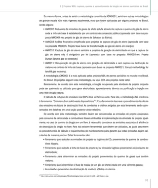 37
Da mesma forma, antes de existir a metodologia consolidada ACM0001, existiram outras metodologias
de grande escala não mais vigentes atualmente, mas que foram aplicadas por alguns projetos no Brasil,
sendo alguns:
•• AM0002: Reduções de emissões de gases de efeito estufa através da captura e queima de gás de aterro
onde a linha de base é estabelecida por um contrato de concessão pública (aprovada com base na pro-
posta NM0004-rev: projeto de gás de aterro de Salvador da Bahia);
•• AM0003: Análise financeira simplificada para projetos de captura de gás de aterro (aprovada com base
na proposta NM0005: Projeto Nova Gerar de transformação de gás de aterro em energia);
•• AM0010: Captura de gás de aterro sanitário e projetos de geração de eletricidade em que a captura de
gás de aterro não é obrigatória por lei (aprovada com base na proposta NM0010-rev: Projeto
Durban-landfill-gas-to-electricity)
•• AM0011: Recuperação de gás de aterro com geração de eletricidade e sem captura ou destruição de
metano no cenário da linha de base (aprovado com base na proposta NM0021: Cerupt methodology for
landfill gas recovery);
A metodologia ACM0001 é a mais aplicada pelos projetos MDL de aterros sanitários no mundo e no Brasil.
No Brasil, 36 projetos seguem esta metodologia, ou seja, 78% dos projetos neste setor.
Basicamente, de acordo com esta metodologia, o biogás recuperado pela atividade de projeto proposta
pode ser queimado ou utilizado para gerar eletricidade, aproveitamento térmico ou purificação e injeção em
uma rede de gás natural.
O cálculo da redução de emissões nos DCPs deve ser feito ex-ante. Para isto, a metodologia faz referência
à ferramenta: “Emissions from solid waste disposal sites”12
. Esta ferramenta descreve o procedimento de cálculo
das emissões em locais de destinação final. As condições e critérios exigidos por esta ferramenta serão apre-
sentados em detalhes em uma seção posterior deste relatório.
De acordo com esta metodologia, também devem ser consideradas as emissões de projeto associadas
pelo consumo de eletricidade e combustíveis fósseis atribuídos à implementação da atividade de projeto. Igual-
mente, no caso de queima do biogás em um flare, é necessário considerar as emissões associadas à eficiência
de destruição do biogás no flare. Para isto existem ferramentas que devem ser utilizadas, as quais descrevem
os procedimentos de cálculo e requerimentos de monitoramento para garantir que estas emissões sejam cal-
culadas de maneira precisa. Estas ferramentas são:
•• Ferramenta para calcular as emissões de projeto ou fugitivas de CO2 provenientes da queima de combus-
tíveis fósseis;
•• Ferramenta para cálculo a linha de base do projeto e/ou emissões fugitivas provenientes do consumo de
eletricidade;
•• Ferramenta para determinar as emissões do projeto provenientes da queima de gases que contêm
metano;
•• Ferramenta para determinar o fluxo de massa de um gás de efeito estufa em uma corrente gasosa;
•• As emissões provenietes da destinação de resíduos sólidos em aterros.
12
http://cdm.unfccc.int/methodologies/PAmethodologies/tools/am-tool-04-v6.0.1.pdf/history_view
3 | Projetos MDL: captura, queima e aproveitamento de biogás em aterros sanitários no Brasil
 