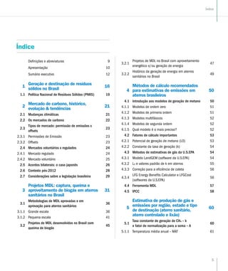 5
Índice
Índice
Definições e abreviaturas 9
Apresentação 10
Sumário executivo 12
1
Geração e destinação de resíduos
sólidos no Brasil
16
1.1 Política Nacional de Resíduos Sólidos (PNRS) 19
2
Mercado de carbono, histórico,
evolução & tendências
21
2.1 Mudanças climáticas 21
2.2 Os mercados de carbono 22
2.3
Tipos de mercado: permissão de emissões x
offsets
23
2.3.1 Permissões de Emissão 23
2.3.2 Offsets 23
2.4 Mercados voluntários x regulados 24
2.4.1 Mercado regulado 24
2.4.2 Mercado voluntário 25
2.5 Acordos bilaterais: o caso japonês 26
2.6 Contexto pós-2012 28
2.7 Considerações sobre a legislação brasileira 29
3
Projetos MDL: captura, queima e
aproveitamento de biogás em aterros
sanitários no Brasil
31
3.1
Metodologias de MDL aprovadas e em
aprovação para aterros sanitários
36
3.1.1 Grande escala 36
3.1.2 Pequena escala 41
3.2
Projetos de MDL desenvolvidos no Brasil com
queima de biogás
45
3.2.1
Projetos de MDL no Brasil com aproveitamento
energético e/ou geração de energia
47
3.2.2
Histórico da geração de energia em aterros
sanitários no Brasil
49
4
Métodos de cálculo recomendados
para estimativas de emissões em
aterros brasileiros
50
4.1 Introdução aos modelos de geração de metano 50
4.1.1 Modelos de ordem zero 51
4.1.2 Modelos de primeira ordem 51
4.1.3 Modelos multifásicos 52
4.1.4 Modelos de segunda ordem 52
4.1.5 Qual modelo é o mais preciso? 52
4.2 Fatores de cálculo importantes 53
4.2.1 Potencial de geração de metano (L0) 53
4.2.2 Constante da taxa de geração (k) 54
4.3 Métodos de estimativas de gás da U.S.EPA 54
4.3.1 Modelo LandGEM (software da U.S.EPA) 54
4.3.2 L0 e valores padrão de k em aterros 55
4.3.3 Correção para a eficiência de coleta 56
4.3.4
LFG Energy Benefits Calculator e LFGCost
(softwares da U.S.EPA)
56
4.4 Ferramenta MDL 57
4.5 IPCC 58
5
Estimativa de produção de gás e
emissões por região, estado e tipo
de destinação (aterro sanitário,
aterro controlado e lixão)
60
5.1
Taxa constante de geração de CH4 – k
e fator de normalização para a soma – A
60
5.1.1 Temperatura média anual – MAT 61
 