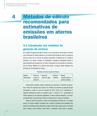4
Atlas Brasileiro de Emissões de GEE e Potencial Energético
na Destinação de Resíduos Sólidos
50
Métodos de cálculo
recomendados para
estimativas de
emissões em aterros
brasileiros
4.1 Introdução aos modelos de
geração de metano
Um modelo de geração de gás de aterro é uma ferramenta cuja função é fornecer
uma estimativa do metano gerado ou do volume total de gás de aterro ao longo do
tempo a partir de um volume de resíduos específico. O objetivo de um modelo é
descrever, em termos simples, as alterações complexas verificadas durante a
decomposição dos resíduos em um aterro, baseando-se no princípio da conserva-
ção da massa. McBean et al discute este ponto e a figura abaixo reproduz seu
princípio de conservação da massa.
Princípio de Conservação da Massa
Rejeito
depositado
= Perda de
massa no
chorume
+ Perda de
massa no gás
+ Resíduo
restante
+ Massa
transformada em
outros produtos
Combinando modelos simples utilizando esse princípio, é possível compreen-
der a forma de operação dos aterros. Os métodos de previsão de geração de gás
começaram a surgir no início da década de 1970. Cossu et al. estabeleceu a
seguinte definição de tipos de modelos onde t = tempo, e C = quantidade de
metano gerada ou de substrato degradável. O maior expoente absoluto n da variá-
vel dependente é denominado ordem do modelo (isto é, ordem de cinética).
Nenhum aterro real atende a todos os pressupostos inerentes em um modelo
teórico. Se esses modelos complexos são, portanto, limitados pela qualidade dos
dados de entrada para eles disponíveis, talvez então exista espaço para um modelo
mais simples, mais empírico, tanto para o transporte como para a geração.
 