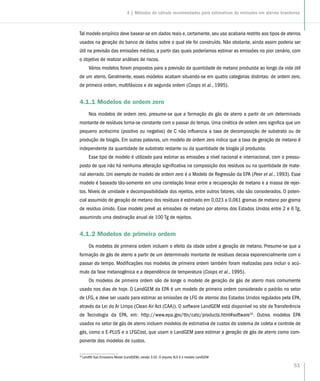 51
Tal modelo empírico deve basear-se em dados reais e, certamente, seu uso acabaria restrito aos tipos de aterros
usados na geração do banco de dados sobre o qual ele foi construído. Não obstante, ainda assim poderia ser
útil na previsão das emissões médias, a partir das quais poderíamos estimar as emissões no pior cenário, com
o objetivo de realizar análises de riscos.
Vários modelos foram propostos para a previsão da quantidade de metano produzida ao longo da vida útil
de um aterro. Geralmente, esses modelos acabam situando-se em quatro categorias distintas: de ordem zero,
de primeira ordem, multifásicos e de segunda ordem (Coops et al., 1995).
4.1.1 Modelos de ordem zero
Nos modelos de ordem zero, presume-se que a formação do gás de aterro a partir de um determinado
montante de resíduos torna-se constante com o passar do tempo. Uma cinética de ordem zero significa que um
pequeno acréscimo (positivo ou negativo) de C não influencia a taxa de decomposição de substrato ou de
produção de biogás. Em outras palavras, um modelo de ordem zero indica que a taxa de geração de metano é
independente da quantidade de substrato restante ou da quantidade de biogás já produzida.
Esse tipo de modelo é utilizado para estimar as emissões a nível nacional e internacional, com o pressu-
posto de que não há nenhuma alteração significativa na composição dos resíduos ou na quantidade de mate-
rial aterrado. Um exemplo de modelo de ordem zero é o Modelo de Regressão da EPA (Peer et al., 1993). Esse
modelo é baseado tão-somente em uma correlação linear entre a recuperação de metano e a massa de rejei-
tos. Níveis de umidade e decomposibilidade dos rejeitos, entre outros fatores, não são considerados. O poten-
cial assumido de geração de metano dos resíduos é estimado em 0,023 a 0,061 gramas de metano por grama
de resíduo úmido. Esse modelo prevê as emissões de metano por aterros dos Estados Unidos entre 2 e 6 Tg,
assumindo uma destinação anual de 100 Tg de rejeitos.
4.1.2 Modelos de primeira ordem
Os modelos de primeira ordem incluem o efeito da idade sobre a geração de metano. Presume-se que a
formação de gás de aterro a partir de um determinado montante de resíduos decaia exponencialmente com o
passar do tempo. Modificações nos modelos de primeira ordem também foram realizadas para incluir o acú-
mulo da fase metanogênica e a dependência de temperatura (Coops et al., 1995).
Os modelos de primeira ordem são de longe o modelo de geração de gás de aterro mais comumente
usado nos dias de hoje. O LandGEM da EPA é um modelo de primeira ordem considerado o padrão no setor
de LFG, e deve ser usado para estimar as emissões de LFG de aterros dos Estados Unidos regulados pela EPA,
através da Lei do Ar Limpo (Clean Air Act (CAA)). O software LandGEM está disponível no site de Transferência
de Tecnologia da EPA, em: http://www.epa.gov/ttn/catc/products.html#software16
. Outros modelos EPA
usados no setor de gás de aterro incluem modelos de estimativa de custos do sistema de coleta e controle de
gás, como o E-PLUS e o LFGCost, que usam o LandGEM para estimar a geração de gás de aterro como com-
ponente dos modelos de custos.
16
Landfill Gas Emissions Model (LandGEM), versão 3.02. O arquivo XLS é o modelo LandGEM
4 | Métodos de cálculo recomendados para estimativas de emissões em aterros brasileiros
 