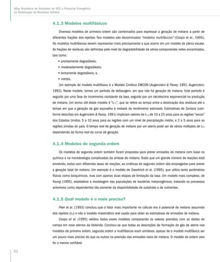 52
Atlas Brasileiro de Emissões de GEE e Potencial Energético
na Destinação de Resíduos Sólidos
4.1.3 Modelos multifásicos
Diversos modelos de primeira ordem são combinados para expressar a geração de metano a partir de
diferentes frações dos rejeitos. Tais modelos são denominados “modelos multifásicos” (Coops et al., 1995).
Os modelos multifásicos devem representar mais precisamente o que ocorre em um modelo de plena escala.
As frações de resíduos são definidas pelo nível de degradabilidade de vários componentes neles encontrados,
tais como:
•• prontamente degradáveis;
•• moderadamente degradáveis;
•• lentamente degradáveis; e,
•• inertes.
Um exemplo de modelo multifásico é o Modelo Cinético EMCON (Augenstein  Pacey, 1991; Augenstein,
1992). Neste modelo, temos um período de defasagem, em que não há geração de metano. Este período é
seguido por uma fase de incremento constante da taxa, seguido por um decréscimo exponencial na produção
de metano. Um termo útil deste modelo é “t1/2”, que se refere ao tempo entre a destinação dos resíduos até o
tempo em que a geração de gás equivalha à metade do rendimento estimado. Estimativas de Soriano (con-
forme descritas em Augenstein  Pacey, 1991) implicam valores de t1/2 de 10 a 25 anos para as regiões “secas”
dos Estados Unidos, 5 a 10 anos para as regiões com um nível de precipitação médio, e 2 a 5 anos para as
regiões úmidas do país. O tempo real de geração de metano por um aterro pode ser de vários múltiplos de tl/2
dependendo da forma real da curva de geração.
4.1.4 Modelos de segunda ordem
Os modelos de segunda ordem também foram propostos para prever emissões de metano com base na
química e na microbiologia complicadas da síntese do metano. Dado que um grande número de reações está
envolvido, todos com diferentes taxas de reações, as cinéticas de segunda ordem são empregadas para prever
a geração total de metano. Um exemplo é o modelo de Swarbrick et al. (1995), que utiliza tanto parâmetros
físicos como bioquímicos, mas com apenas duas etapas de limitação da taxa. Um modelo mais complexo, de
Young (1995), estabelece a modelagem das populações de bactérias metanogênicas, tratando os processos
anteriores como dependentes tão-somente da disponibilidade de substrato e de nutrientes.
4.1.5 Qual modelo é o mais preciso?
Peer et al. (1993) concluiu que o fator mais importante no cálculo era o potencial de metano assumido
dos rejeitos (L0) e não o modelo matemático real usado para obter as estimativas de emissões de metano.
Coops et al. (1995) validou todos esses modelos comparando os valores previstos com os dados de
campo em nove aterros da Holanda. Concluiu-se que todas as descrições da formação do gás de aterro nos
modelos de primeira ordem, segunda ordem e multifásicos eram similares, apesar de o modelo multifásico ser
um pouco mais preciso do que os outros na previsão das emissões reais de metano. O modelo de ordem zero
foi o menos confiável.
 