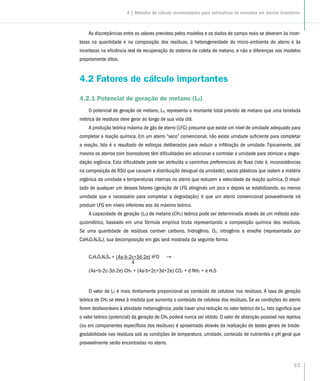 53
As discrepâncias entre os valores previstos pelos modelos e os dados de campo reais se deveram às incer-
tezas na quantidade e na composição dos resíduos, à heterogeneidade do micro-ambiente do aterro e às
incertezas na eficiência real de recuperação do sistema de coleta de metano, e não a diferenças nos modelos
propriamente ditos.
4.2 Fatores de cálculo importantes
4.2.1 Potencial de geração de metano (L0)
O potencial de geração de metano, L0, representa o montante total previsto de metano que uma tonelada
métrica de resíduos deve gerar ao longo de sua vida útil.
A produção teórica máxima de gás de aterro (LFG) presume que existe um nível de umidade adequado para
completar a reação química. Em um aterro “seco” convencional, não existe umidade suficiente para completar
a reação. Isto é o resultado de esforços deliberados para reduzir a infiltração de umidade. Tipicamente, até
mesmo os aterros com biorreatores têm dificuldades em adicionar e controlar a umidade para otimizar a degra-
dação orgânica. Esta dificuldade pode ser atribuída a caminhos preferenciais do fluxo (isto é, inconsistências
na composição de RSU que causam a distribuição desigual da umidade), sacos plásticos que isolam a matéria
orgânica da umidade e temperaturas internas no aterro que reduzem a velocidade da reação química. O resul-
tado de qualquer um desses fatores (geração de LFG atingindo um pico e depois se estabilizando, ou menos
umidade que o necessário para completar a degradação) é que um aterro convencional provavelmente irá
produzir LFG em níveis inferiores aos do máximo teórico.
A capacidade de geração (L0) de metano (CH4) teórica pode ser determinada através de um método este-
quiométrico, baseado em uma fórmula empírica bruta representando a composição química dos resíduos.
Se uma quantidade de resíduos contiver carbono, hidrogênio, O2, nitrogênio e enxofre (representada por
CaHbOcNdSe), sua decomposição em gás será mostrada da seguinte forma:
CaHbOcNdSe + (4a-b-2c+3d-2e) H2
O 	 →
		 4
(4a+b-2c-3d-2e) CH4 + (4a-b+2c+3d+2e) CO2 + d NH3 + e H2S
O valor de L0 é mais diretamente proporcional ao conteúdo de celulose nos resíduos. A taxa de geração
teórica de CH4 se eleva à medida que aumenta o conteúdo de celulose dos resíduos. Se as condições do aterro
forem desfavoráveis à atividade metanogênica, pode haver uma redução no valor teórico de L0. Isto significa que
o valor teórico (potencial) da geração de CH4 poderá nunca ser obtido. O valor de obtenção possível nos rejeitos
(ou em componentes específicos dos resíduos) é aproximado através da realização de testes gerais de biode-
gradabilidade nos resíduos sob as condições de temperatura, umidade, conteúdo de nutrientes e pH geral que
provavelmente serão encontradas no aterro.
4 | Métodos de cálculo recomendados para estimativas de emissões em aterros brasileiros
 